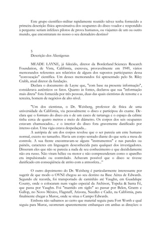 Este grupo científico-militar rapidamente reunido talvez tenha fornecido a
primeira descrição física aproximativa dos ocupantes do disco voador e respondido
à pergunta: seriam infelizes pilotos de prova humanos, ou viajantes de um ou outro
mundo, que encontraram no nosso o seu derradeiro destino?
5
Descrição dos Alienígenas
MEADE LAYNE, já falecido, diretor da Borderland Sciences Research
Foundation, de Vista, Califórnia, escreveu, provavelmente em 1949, vários
memorandos referentes aos relatórios de alguns dos supostos participantes dessa
"convocação" científica. Um desses memorandos foi apresentado pelo Sr. Riley
Crabb, atual diretor da fundação.
Declara o documento de Layne que, "com base na presente informação",
considerava autênticos os fatos. Quanto às fontes, declarou que sua "informação
mais direta" fora fornecida por três pessoas, duas das quais cientistas de renome e a
terceira, homem de negócios de alto nível.
"Um dos cientistas, o Dr. Weisberg, professor de física de uma
universidade da Califórnia, viu pessoalmente o disco e participou do exame. De-
clara que o formato do disco era o de um casco de tartaruga e o espaço da cabine
tinha cerca de quatro metros e meio de diâmetro. Os corpos dos seis ocupantes
estavam chamuscados... e o interior do disco fora gravemente danificado por
intenso calor. Uma vigia estava despedaçada...
A autópsia de um dos corpos revelou que o ser parecia um ente humano
normal, exceto no tamanho. Havia um corpo sentado diante do que seria a mesa de
controle. A sua frente encontravam-se alguns "instrumentos" e nas paredes ou
painéis, caracteres em linguagem desconhecida para qualquer dos investigadores.
Disseram eles que não se parecia a nada de seu conhecimento e que decididamente
não era russo. Não viram hélice ou motor e não compreenderam como o aparelho
era impulsionado ou controlado. Achavam possível que o disco se tivesse
danificado em conseqüência de atrito com a atmosfera...”
O outro depoimento do Dr. Weisberg é particularmente interessante por
sugerir de que modo o OVNI chegou ao seu destino na Base Aérea de Edwards.
Segundo ele recorda, foi transportado de caminhão até Vaughn, em Guadalupe
County, onde o colocaram num vagão especial da Atchison, Topeka & Santa Fé,
que passa por Vaughn. Foi "mantido em sigilo" ao passar por Belen, Grants e
Gallop, no Novo México, Flagstaff, Arizona, Needles e Cadiz, na Califórnia, para
finalmente chegar a Muroc, onde se situa o Campo Edwards.
Embora não saibamos ao certo que material seguiu para Fort Worth e qual
seguiu para Muroc, ocorreram aparentemente embarques em ambas as direções: o
 