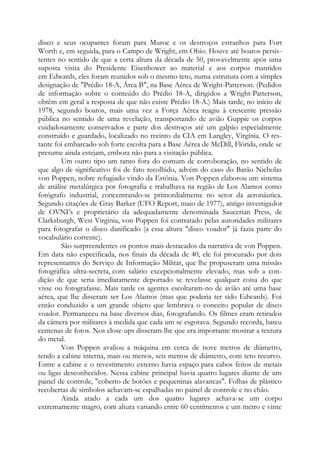 disco e seus ocupantes foram para Muroc e os destroços estranhos para Fort
Worth e, em seguida, para o Campo de Wright, em Ohio. Houve até boatos persis-
tentes no sentido de que a certa altura da década de 50, provavelmente após uma
suposta visita do Presidente Eisenhower ao material e aos corpos mantidos
em Edwards, eles foram reunidos sob o mesmo teto, numa estrutura com a simples
designação de "Prédio 18-A, Área B", na Base Aérea de Wright-Patterson. (Pedidos
de informação sobre o conteúdo do Prédio 18-A, dirigidos a Wright-Patterson,
obtêm em geral a resposta de que não existe Prédio 18-A.) Mais tarde, no início de
1978, segundo boatos, mais uma vez a Força Aérea reagiu à crescente pressão
pública no sentido de uma revelação, transportando de avião Guppie os corpos
cuidadosamente conservados e parte dos destroços até um galpão especialmente
construído e guardado, localizado no recinto da CIA em Langley, Virgínia. O res-
tante foi embarcado sob forte escolta para a Base Aérea de McDill, Flórida, onde se
presume ainda estejam, embora não para a visitação pública.
Um outro tipo um tanto fora do comum de corroboração, no sentido de
que algo de significativo foi de fato recolhido, advém do caso do Barão Nicholas
von Poppen, nobre refugiado vindo da Estônia. Von Poppen elaborou um sistema
de análise metalúrgica por fotografia e trabalhava na região de Los Alamos como
fotógrafo industrial, concentrando-se primordialmente no setor da aeronáutica.
Segundo citações de Gray Barker (UFO Report, maio de 1977), antigo investigador
de OVNI’s e proprietário da adequadamente denominada Saucerian Press, de
Clarksburgh, West Virginia, von Poppen foi contratado pelas autoridades militares
para fotografar o disco danificado (a essa altura "disco voador" já fazia parte do
vocabulário corrente).
São surpreendentes os pontos mais destacados da narrativa de von Poppen.
Em data não especificada, nos finais da década de 40, ele foi procurado por dois
representantes do Serviço de Informação Militar, que lhe propuseram uma missão
fotográfica ultra-secreta, com salário excepcionalmente elevado, mas sob a con-
dição de que seria imediatamente deportado se revelasse qualquer coisa do que
visse ou fotografasse. Mais tarde os agentes escoltaram-no de avião até uma base
aérea, que lhe disseram ser Los Alamos (mas que poderia ter sido Edwards). Foi
então conduzido a um grande objeto que lembrava o conceito popular de disco
voador. Permaneceu na base diversos dias, fotografando. Os filmes eram retirados
da câmera por militares à medida que cada um se esgotava. Segundo recorda, bateu
centenas de fotos. Nos close-ups disseram-lhe que era importante mostrar a textura
do metal.
Von Poppen avaliou a máquina em cerca de nove metros de diâmetro,
tendo a cabine interna, mais ou menos, seis metros de diâmetro, com teto recurvo.
Entre a cabine e o revestimento externo havia espaço para cabos feitos de metais
ou ligas desconhecidos. Nessa cabine principal havia quatro lugares diante de um
painel de controle, "coberto de botões e pequeninas alavancas". Folhas de plástico
recobertas de símbolos achavam-se espalhadas no painel de controle e no chão.
Ainda atado a cada um dos quatro lugares achava-se um corpo
extremamente magro, com altura variando entre 60 centímetros e um metro e vinte
 