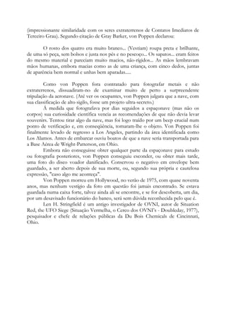 (impressionante similaridade com os seres extraterrenos de Contatos Imediatos de
Terceiro Grau). Segundo citação de Gray Barker, von Poppen declarou:
O rosto dos quatro era muito branco... (Vestiam) roupa preta e brilhante,
de uma só peça, sem bolsos e justa nos pés e no pescoço... Os sapatos... eram feitos
do mesmo material e pareciam muito macios, não-rígidos... As mãos lembravam
mãos humanas, embora macias como as de uma criança, com cinco dedos, juntas
de aparência bem normal e unhas bem aparadas.....
Como von Poppen fora contratado para fotografar metais e não
extraterrenos, dissuadiram-no de examinar muito de perto a surpreendente
tripulação da aeronave. (Até ver os ocupantes, von Poppen julgara que a nave, com
sua classificação de alto sigilo, fosse um projeto ultra-secreto.)
Á medida que fotografava por dias seguidos a espaçonave (mas não os
corpos) sua curiosidade científica vencia as recomendações de que não devia levar
souvenirs. Tentou tirar algo da nave, mas foi logo traído por um beep crucial num
ponto de verificação e, em conseqüência, tomaram-lhe o objeto. Von Poppen foi
finalmente levado de regresso a Los Angeles, partindo da área identificada como
Los Alamos. Antes de embarcar ouviu boatos de que a nave seria transportada para
a Base Aérea de Wright-Patterson, em Ohio.
Embora não conseguisse obter qualquer parte da espaçonave para estudo
ou fotografia posteriores, von Poppen conseguiu esconder, ou obter mais tarde,
uma foto do disco voador danificado. Conservou o negativo em envelope bem
guardado, a ser aberto depois de sua morte, ou, segundo sua própria e cautelosa
expressão, "caso algo me aconteça".
Von Poppen morreu em Hollywood, no verão de 1975, com quase noventa
anos, mas nenhum vestígio da foto em questão foi jamais encontrado. Se estava
guardada numa caixa forte, talvez ainda ali se encontre, e se for descoberta, um dia,
por um desavisado funcionário do banco, será sem dúvida reconhecida pelo que é.
Len H. Stringfield é um antigo investigador de OVNI, autor de Situation
Red, the UFO Siege (Situação Vermelha, o Cerco dos OVNI’s - Doubleday, 1977),
pesquisador e chefe de relações públicas da Du Bois Chemicals de Cincinnati,
Ohio.
 