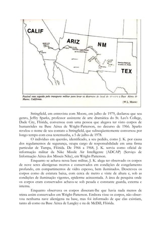 Stringfield, em entrevista com Moore, em julho de 1979, declarou que seu
genro, Jeffry Sparks, professor assistente de arte dramática do St. Leo's College,
Dade City, Flórida, conversou com uma pessoa que alegava ter visto corpos de
humanóides na Base Aérea de Wright-Patterson, no decurso de 1966. Sparks
revelou o nome de seu contato a Stringfield, que subseqüentemente conversou por
longo tempo com essa testemunha, a 5 de julho de 1978.
O indivíduo em questão, identificado, a seu pedido, como J. K. por causa
dos regulamentos de segurança, ocupa cargo de responsabilidade em uma firma
particular de Tampa, Flórida. De 1966 a 1968, J. K. serviu como oficial de
informação militar da Nike Missile Air Intelligente (ADCAP) (Serviço de
Informação Aérea dos Mísseis Nike), em Wright-Patterson.
Enquanto se achava nessa base militar, J. K. alega ter observado os corpos
de nove seres alienígenas mortos e conservados em condições de congelamento
profundo, em compartimentos de vidro espesso, bem iluminados. Descreveu os
corpos como de estatura baixa, com cerca de metro e vinte de altura e, sob as
condições de iluminação vigentes, epiderme acinzentada. A área de pesquisa onde
os corpos eram conservados achava-se sob pesada e constante guarda, externa e
interna.
Enquanto observava os corpos disseram-lhe que havia nada menos de
trinta assim conservados em Wright-Patterson. Embora visse os corpos, não obser-
vou nenhuma nave alienígena na base, mas foi informado de que elas existiam,
tanto ali como na Base Aérea de Langley e na de McDill, Flórida.
 