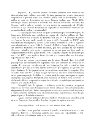 Segundo J. K., unidades móveis altamente treinadas eram mantidas em
determinadas bases militares em estado de alerta permanente, prontas para serem
despachadas a qualquer ponto dos Estados Unidos a fim de recolherem OVNI’s
caídos ao mar ou destroçados em terra. Contou também que "desde 1948,
informação secreta referente à atividade dos OVNI’s envolvendo militares dos
Estados Unidos acha-se contida em um centro de computação de Wright-
Patterson" e que "dossiês de reforço em duplicata são secretamente mantidos em
outras instalações militares selecionadas".
As declarações acima foram em parte confirmadas por Edward Gregory, de
Livermore, Califórnia, que trabalhou na equipe de relações públicas da Base
Aérea de Roswell sob as ordens do Tenente Haut, em 1947. (Consultar o Capítulo
4.) Gregory foi mais tarde transferido para o 462º. Esquadrão da USAF, cuja
finalidade era investigar para a Força Aérea notícias referentes a OVNI’s, seguindo
seus relatórios direto para o Q.G. do Comando de Defesa Aérea. Gregory declarou,
em entrevista telefônica com Stan Friedman, que havia equipes de três homens
altamente treinados para seguir, a qualquer momento, para um lugar onde se
suspeitasse ter ocorrido a queda de um OVNI. Segundo Gregory, na época em que
esteve no 462º., essas equipes foram diversas vezes convocadas para investigar
supostas quedas de OVNI’s.
Entre os muitos pesquisadores do Incidente Roswell, Len Stringfield
preocupou-se especialmente com a aparência física dos ocupantes do suposto disco
voador. E conseguiu, no decurso de suas investigações, falar a médicos (não
identificados por seu insistente pedido) convocados por agências do governo no
inicio da década de 50, aparentemente para realizarem nova série de autópsias, além
de outras feitas em 1947. É de se indagar o porquê de uma nova série de autópsias;
talvez para comparação de dados, ou renovação de interesse nos supostos corpos
alienígenas, que, segundo Stringfield, eram mantidos em formol entre autópsias - e
ainda o são. Outras pesquisas intensivas são realizadas em dois importantes centros
médicos dos Estados Unidos.
Stringfield fala de opiniões e informes gerais incompletos, porquanto
médicos de diversas áreas de especialização foram utilizados para diferentes partes
do processo de autópsia. Assim, caso quisesse romper o regulamento de segurança
e falar no assunto, nenhuma fonte em separado tinha à sua disposição mais do que
pequena parcela dos dados relevantes.
Alguns informes coletados de vários médicos proporcionam uma idéia geral
de seres fisicamente humanóides, descritos em parte da seguinte maneira:
Altura aproximada entre um metro e um metro e vinte e cinco.
A cabeça, pelos padrões humanos, é grande em relação ao tronco e aos
membros. Embora a capacidade cerebral não tenha sido especificada, é con-
sideravelmente maior do que a dos seres humanos.
 