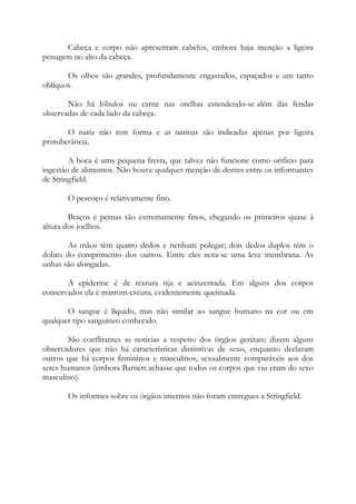 Cabeça e corpo não apresentam cabelos, embora haja menção a ligeira
penugem no alto da cabeça.
Os olhos são grandes, profundamente engastados, espaçados e um tanto
oblíquos.
Não há lóbulos ou carne nas orelhas estendendo-se além das fendas
observadas de cada lado da cabeça.
O nariz não tem forma e as narinas são indicadas apenas por ligeira
protuberância.
A boca é uma pequena fresta, que talvez não funcione como orifício para
ingestão de alimentos. Não houve qualquer menção de dentes entre os informantes
de Stringfield.
O pescoço é relativamente fino.
Braços e pernas são extremamente finos, chegando os primeiros quase à
altura dos joelhos.
As mãos têm quatro dedos e nenhum polegar; dois dedos duplos têm o
dobro do comprimento dos outros. Entre eles nota-se uma leve membrana. As
unhas são alongadas.
A epiderme é de textura rija e acinzentada. Em alguns dos corpos
conservados ela é marrom-escura, evidentemente queimada.
O sangue é líquido, mas não similar ao sangue humano na cor ou em
qualquer tipo sanguíneo conhecido.
São conflitantes as notícias a respeito dos órgãos genitais; dizem alguns
observadores que não há características distintivas de sexo, enquanto declaram
outros que há corpos femininos e masculinos, sexualmente comparáveis aos dos
seres humanos (embora Barnett achasse que todos os corpos que viu eram do sexo
masculino).
Os informes sobre os órgãos internos não foram entregues a Stringfield.
 