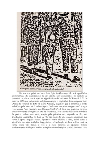 Os autores publicam esta fotocópia (infelizmente de má qualidade),
acompanhada da interpretação de um artista, sem comentários no sentido de
pertencer ou não a certos aspectos significativos do Incidente de Roswell. A 22 de
maio de 1950, um informante anônimo entregou o original da foto ao agente John
Quinn da sucursal do FBI em Nova Orleans, alegando que a comprara a outro
indivíduo pela soma de 1 dólar e que a “colocava nas mãos do governo” porque
representava “um marciano nos Estados Unidos”. A foto, que pretende mostrar
um sobrevivente alienígena de OVNI acidentado, sob a custódia de dois membros
da polícia militar americana, surgiu pela primeira vez, segundo se diz, em
Wiesbaden, Alemanha, no final de 40, nas mãos de um soldado americano que
servia à época naquela cidade. Ignora-se como adquiriu a foto, assim como a
identidade dos dois soldados fotografados, a localização da base militar onde se
supõe tenha sido batida a foto e a exata natureza do aparelho portátil
evidentemente usado para auxiliar a respiração do alienígena. A foto conheceu certa
 