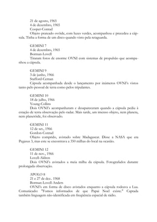 21 de agosto, 1965
4 de dezembro, 1965
Cooper-Conrad
Objeto prateado ovóide, com luzes verdes, acompanhou e precedeu a cáp-
sula. Tinha a forma de um disco quando visto pela retaguarda.
GEMINI 7
4 de dezembro, 1965
Borman-Lovell
Tiraram fotos de enorme OVNI com sistemas de propulsão que acompa-
nhou a cápsula.
GEMINI 9
3 de junho, 1966
Stafford-Cernan
Cápsula acompanhada desde o lançamento por inúmeros OVNI’s vistos
tanto pelo pessoal de terra como pelos tripulantes.
GEMINI 10
18 de julho, 1966
Young-Collins
Dois OVNI’s acompanharam e desapareceram quando a cápsula pediu à
estação de terra observação pelo radar. Mais tarde, um imenso objeto, nem planeta,
nem planetóide, foi observado.
GEMINI 11
12 de set., 1966
Gordon-Conrad
Objeto comprido, avistado sobre Madagascar. Disse a NASA que era
Pegasus 3, mas este se encontrava a 350 milhas do local na ocasião.
GEMINI 12
11 de nov., 1966
Lovell-Aldren
Dois OVNI’s avistados a meia milha da cápsula. Fotografados durante
prolongada observação.
APOLO 8
21 e 27 de dez.. 1968
Borman-Lovell-Anders
OVNI’s em forma de disco avistados enquanto a cápsula rodeava a Lua.
Comunicado: "Fomos informados de que Papai Noel existe." Captada
também linguagem não-identificada em freqüência espacial de rádio.
 