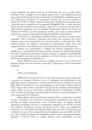 brança imperfeita de algum assistente de laboratório que viu os longos dedos
dobrados sobre o polegar e contou apenas quatro. Esta é uma explicação possível
para a aparente discrepância entre a informação de Stringfield e a descrição que fez
von Poppen dos alienígenas. É interessante observar que os seres retratados a
bordo dos OVNI’s no filme Contatos Imediatos de Terceiro Grau lembram muito
a descrição geral compilada pelo pesquisador Stringfield. Não se trata, provavel-
mente, de um exemplo da "arte imitando a natureza", e sim do fato de que o Dr. J.
Allen Hynek, astrônomo da Universidade Northwestern, diretor do Centro de
Estudos de OVNI’s e um dos consultores do filme, teve acesso a vários relatórios
referentes às supostas características de alguns exemplares extraterrenos.
Além disso, as subseqüentes notícias furtivas, oriundas de esferas de alta
segurança, sobre a presença e descrição dos corpos dos ocupantes dos discos
enquanto estes eram transportados de uma base militar a outra pelo país afora,
embora divirjam em algumas características, proporcionam ainda assim uma
imagem bastante consistente para ser considerada razoavelmente corroborativa.
Embora seja questionável a validade das diversas descrições, deve-se
admitir que as características de cabeça grande, ausência de cabelos, deterioração
muscular, alongamento dos braços, perda de estatura, etc. podem ser consideradas
uma perceptiva antevisão da nossa aparência em futuro distante, o ponto do qual
devem ter se originado os "alienígenas".
Parece improvável que as mesmas histórias viessem à tona em locais sem
aparente relação uns com os outros, exceto pela "viagem para a morte" da estranha
tripulação.
6
Falhas no Ocultamento
APESAR dos esforços da FAA, e mais tarde do governo, para manter toda
a questão (e a pesquisa referente à nave e à tripulação) sob classificação de alta
segurança, boatos continuaram a vir à tona através dos anos, oriundos às vezes da
Base Aérea de Edwards, às vezes do Pentágono, ou de Langley, Virgínia (sede da
CIA). Alguns desses boatos provinham do pessoal da segurança transferido para
outras tarefas, ou que se aposentara, tendendo, portanto, a considerar a questão
com um misto de nostalgia e permissividade. Os boatos às vezes corroboram e às
vezes acrescentam novo material.
Quase desde a época do primeiro incidente houve a expectativa constante
de que a revelação dos misteriosos acontecimentos de Roswell seria feita em
período de tempo relativamente breve. Norman Bean, de Miami, Flórida,
engenheiro eletrônico, inventor e conferencista especialista em OVNI’s, recorda
um incidente ocorrido em meados da década de 50. Após uma conferência,
conversou com um oficial reformado da Força Aérea, um certo Coronel Lake, que
o informou de que um seu amigo conversara longamente com um médico de Day-
ton, Ohio, acerca das autópsias da tripulação do disco voador, das quais participara.
Segundo o Coronel Lake, os órgãos internos eram semelhantes aos dos
 