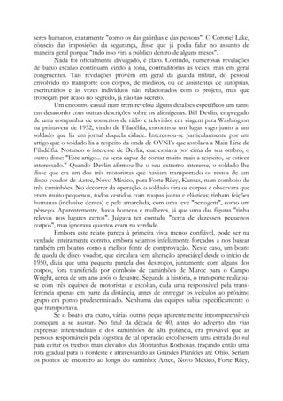 seres humanos, exatamente "como os das galinhas e das pessoas". O Coronel Lake,
cônscio das imposições da segurança, disse que já podia falar no assunto de
maneira geral porque "tudo isso virá a público dentro de alguns meses".
Nada foi oficialmente divulgado, é claro. Contudo, numerosas revelações
de baixo escalão continuam vindo à tona, contraditórias às vezes, mas em geral
congruentes. Tais revelações provêm em geral da guarda militar, do pessoal
envolvido no transporte dos corpos, de médicos, ou de assistentes de autópsias,
escriturários e às vezes indivíduos não relacionados com o projeto, mas que
tropeçam por acaso no segredo, já não tão secreto.
Um encontro casual num trem revelou alguns detalhes específicos um tanto
em desacordo com outras descrições sobre os alienígenas. Bill Devlin, empregado
de uma companhia de consertos de rádio e televisão, em viagem para Washington
na primavera de 1952, vindo de Filadélfia, encontrou um lugar vago junto a um
soldado que lia um jornal daquela cidade. Interessou-se particularmente por um
artigo que o soldado lia a respeito da onda de OVNI’s que assolava a Main Line de
Filadélfia. Notando o interesse de Devlin, que espiava por cima do seu ombro, o
outro disse: "Este artigo... eu seria capaz de contar muito mais a respeito, se estiver
interessado." Quando Devlin afirmou-lhe o seu extremo interesse, o soldado lhe
disse que era um dos três motoristas que haviam transportado os restos de um
disco voador de Aztec, Novo México, para Forte Riley, Kansas, num comboio de
três caminhões. No decorrer da operação, o soldado vira os corpos e observara que
eram muito pequenos, todos vestidos com roupas justas e elásticas; tinham feições
humanas (inclusive dentes) e pele amarelada, com uma leve "penugem", como um
pêssego. Aparentemente, havia homens e mulheres, já que uma das figuras "tinha
relevos nos lugares certos". Julgava ter contado "cerca de dezesseis pequenos
corpos", mas ignorava quantos eram na verdade.
Embora este relato pareça à primeira vista menos confiável, pode ser na
verdade inteiramente correto, embora sejamos infelizmente forçados a nos basear
também em boatos como a melhor fonte de comprovação. Neste caso, um boato
de queda de disco voador, que circulara sem alteração apreciável desde o início de
1950, dizia que uma pequena parcela dos destroços, juntamente com alguns dos
corpos, fora transferida por comboio de caminhões de Muroc para o Campo
Wright, cerca de um ano após o desastre. Segundo a história, o transporte realizou-
se com três equipes de motoristas e escoltas, cada uma responsável pela trans-
ferência apenas em parte da distância, antes de entregar os veículos ao próximo
grupo em ponto predeterminado. Nenhuma das equipes sabia especificamente o
que transportava.
Se o boato era exato, várias outras peças aparentemente incompreensíveis
começam a se ajustar. No final da década de 40, antes do advento das vias
expressas interestaduais e dos caminhões de alta potência, era provável que as
pessoas responsáveis pela logística de tal operação escolhessem uma estrada do sul
para evitar os trechos mais elevados das Montanhas Rochosas, traçando então uma
rota gradual para o nordeste e atravessando as Grandes Planícies até Ohio. Seriam
os pontos de encontro ao longo do caminho: Aztec, Novo México, Forte Riley,
 