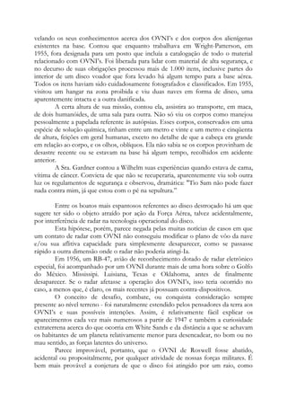 velando os seus conhecimentos acerca dos OVNI’s e dos corpos dos alienígenas
existentes na base. Contou que enquanto trabalhava em Wright-Patterson, em
1955, fora designada para um posto que incluía a catalogação de todo o material
relacionado com OVNI’s. Foi liberada para lidar com material de alta segurança, e
no decurso de suas obrigações processou mais de 1.000 itens, inclusive partes do
interior de um disco voador que fora levado há algum tempo para a base aérea.
Todos os itens haviam sido cuidadosamente fotografados e classificados. Em 1955,
visitou um hangar na zona proibida e viu duas naves em forma de disco, uma
aparentemente intacta e a outra danificada.
A certa altura de sua missão, contou ela, assistira ao transporte, em maca,
de dois humanóides, de uma sala para outra. Não só viu os corpos como manejou
pessoalmente a papelada referente às autópsias. Esses corpos, conservados em uma
espécie de solução química, tinham entre um metro e vinte e um metro e cinqüenta
de altura, feições em geral humanas, exceto no detalhe de que a cabeça era grande
em relação ao corpo, e os olhos, oblíquos. Ela não sabia se os corpos provinham de
desastre recente ou se estavam na base há algum tempo, recolhidos em acidente
anterior.
A Sra. Gardner contou a Wilhelm suas experiências quando estava de cama,
vítima de câncer. Convicta de que não se recuperaria, aparentemente viu sob outra
luz os regulamentos de segurança e observou, dramática: "Tio Sam não pode fazer
nada contra mim, já que estou com o pé na sepultura.”
Entre os boatos mais espantosos referentes ao disco destroçado há um que
sugere ter sido o objeto atraído por ação da Força Aérea, talvez acidentalmente,
por interferência de radar na tecnologia operacional do disco.
Esta hipótese, porém, parece negada pelas muitas notícias de casos em que
um contato de radar com OVNI não conseguiu modificar o plano de vôo da nave
e/ou sua aflitiva capacidade para simplesmente desaparecer, como se passasse
rápido a outra dimensão onde o radar não poderia atingi-Ia.
Em 1956, um RB-47, avião de reconhecimento dotado de radar eletrônico
especial, foi acompanhado por um OVNI durante mais de uma hora sobre o Golfo
do México. Mississipi. Luisiana, Texas e Oklahoma, antes de finalmente
desaparecer. Se o radar afetasse a operação dos OVNI’s, isso teria ocorrido no
caso, a menos que, é claro, os mais recentes já possuam contra-dispositivos.
O conceito de desafio, combate, ou conquista consideração sempre
presente ao nível terreno - foi naturalmente estendido pelos pensadores da terra aos
OVNI’s e suas possíveis intenções. Assim, é relativamente fácil explicar os
aparecimentos cada vez mais numerosos a partir de 1947 e também a curiosidade
extraterrena acerca do que ocorria em White Sands e da distância a que se achavam
os habitantes de um planeta relativamente menor para desencadear, no bom ou no
mau sentido, as forças latentes do universo.
Parece improvável, portanto, que o OVNI de Roswell fosse abatido,
acidental ou propositalmente, por qualquer atividade de nossas forças militares. É
bem mais provável a conjetura de que o disco foi atingido por um raio, como
 