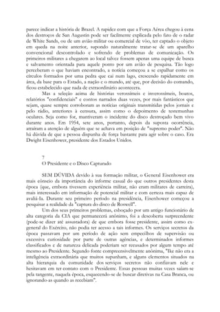 parece indicar a história de Brazel. A rapidez com que a Força Aérea chegou à cena
dos destroços de San Augustin pode ser facilmente explicada pelo fato de o radar
de White Sands, ou de um avião militar ou comercial de vôo, ter captado o objeto
em queda na noite anterior, supondo naturalmente tratar-se de um aparelho
convencional descontrolado e sofrendo de problemas de comunicação. Os
primeiros militares a chegarem ao local talvez fossem apenas uma equipe de busca
e salvamento orientada para aquele ponto por um avião de pesquisa. Tão logo
perceberam o que haviam encontrado, a notícia começou a se espalhar como os
círculos formados por uma pedra que cai num lago, crescendo rapidamente em
área, da base para o Estado, a nação e o mundo, até que, por decisão do comando,
ficou estabelecido que nada de extraordinário acontecera.
Mas a seleção acima de histórias verossímeis e inverossímeis, boatos,
relatórios "confidenciais" e contos narrados duas vezes, por mais fantásticos que
sejam, quase sempre corroboram as notícias originais transmitidas pelos jornais e
pelo rádio, anteriores à censura, assim como o depoimento de testemunhas
oculares. Seja como for, mantiveram o incidente do disco destroçado bem vivo
durante anos. Em 1954, sete anos, portanto, depois da suposta ocorrência,
atraíram a atenção de alguém que se achava em posição de "supremo poder". Não
há dúvida de que a pessoa dispunha de força bastante para agir sobre o caso. Era
Dwight Eisenhower, presidente dos Estados Unidos.
7
O Presidente e o Disco Capturado
SEM DÚVIDA devido à sua formação militar, o General Eisenhower era
mais cônscio da importância do informe casual do que outros presidentes desta
época (que, embora tivessem experiência militar, não eram militares de carreira),
mais interessado em informação de potencial militar e com certeza mais capaz de
avaliá-Ia. Durante seu primeiro período na presidência, Eisenhower começou a
pesquisar a realidade da "captura do disco de Roswell".
Um dos seus primeiros problemas, esboçado por um antigo funcionário de
alta categoria da CIA que permanecerá anônimo, foi a descoberta surpreendente
(pode-se dizer até assustadora) de que embora fosse presidente, assim como ex-
general do Exército, não podia ter acesso a tais informes. Os serviços secretos da
época passavam por um período de ação sem empecilhos de supervisão ou
excessiva curiosidade por parte de outras agências, e determinados informes
classificados e de natureza delicada poderiam ser recusados por algum tempo até
mesmo ao Presidente. Segundo fonte compreensivelmente anônima, "Ike não era a
inteligência extraordinária que muitos supunham, e alguns elementos situados na
alta hierarquia da comunidade dos serviços secretos não confiavam nele e
hesitavam em ter contato com o Presidente. Essas pessoas muitas vezes saíam-se
pela tangente, naquela época, esquecendo-se de buscar diretivas na Casa Branca, ou
ignorando-as quando as recebiam".
 