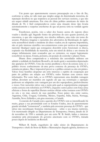 Um ponto que aparentemente causava preocupação era o fato de Ike,
conforme se sabia, ter sido mais que simples amigo de determinada motorista, de
reputação duvidosa no que respeitava ao pessoal dos serviços secretos, e que não
era sequer cidadã americana. Em vista do clima político americano de início da
década de 50, é fácil compreender-se como uma situação desse tipo levaria
automaticamente a suspeitas encobertas de que tal pessoa seria na verdade agente
inimiga.
Eisenhower, porém, veio a saber dos boatos acerca do suposto disco
voador e decidiu agir. Segundo fontes tão próximas do caso quanto possível, ele
encontrou, o que não surpreende, nos círculos militares, uma cisão em torno do
assunto. Podemos imaginar o raciocínio dos adversários da liberalização do sigilo:
seria aconselhável abafar o incidente do disco voador; era de suprema importância,
não só pelo interesse científico nos extraterrenos como por motivos de segurança
nacional. Qualquer nação que conseguisse descobrir como funcionam os discos,
copiando sua flexibilidade de manobra, teria um míssil de defesa e um sistema de
ataque infinitamente mais avançados que os existentes, ou sequer logicamente
concebíveis na época. Estaria, portanto, em posição de controlar o planeta Terra.
Diante disso compreende-se a reticência das autoridades militares em
admitir a realidade do Incidente Roswell e, de modo geral, a automática depreciação
das aparições de OVNI’s. Uma das teorias prediletas a favor da censura seria: se o
público tivesse conhecimento de uma prova concreta da presença de OVNI’s,
entraria em pânico. Mas é impossível prever se o público entrará ou não em pânico.
Talvez fosse benéfico despertar um sério interesse e espírito de cooperação por
parte do público em relação aos OVNI’s; todos ficariam com certeza mais
informados. Por outro lado, se os OVNI’s representam uma decidida vantagem
militar, deveriam ser mantidos em segredo até que sua construção e operação
pudessem ser adaptadas com vantagem por um dos superpoderes, preferivelmente
o nosso. Este raciocínio talvez seja a razão pela qual as superpotências empregam
estrita censura com referência aos OVNI’s, enquanto outros países com força aérea
eficiente e frotas de superfície liberam notícias oficiais sobre contatos com OVNI’s
no céu e no mar, através de suas patrulhas. Esses países são, entre outros,
Argentina, Chile, Uruguai, Colômbia, México, Espanha, Itália, Suécia, Noruega,
Austrália, Nova Zelândia e, em grau crescente, o Canadá.
A conexão do Canadá com a questão dos OVNI’s vem se intensificando há
muito, graças a sua proximidade com os Estados Unidos, área de aparentemente
grande atividade "extraterrena", e também pela crescente presença de OVNI’s - que
talvez não reconheçam fronteiras internacionais - sobre o seu imenso território.
Um memorando dirigido ao Departamento de Transportes, Ottawa, datado de 21
de novembro de 1950 e assinado por um certo W. B. Smith, indica o interesse
canadense pela preocupação do governo americano com os OVNI’s, iniciada
pouco depois do incidente em Roswell.
Wilbert B. Smith, engenheiro de rádio sênior do Departamento de
Transportes e chefe do Setor de Rádio e Mensurações daquela agência, destinava-se
 
