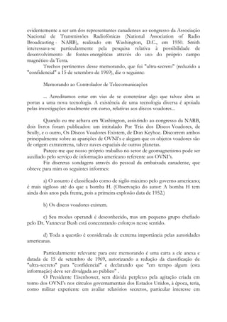 evidentemente a ser um dos representantes canadenses ao congresso da Associação
Nacional de Transmissões Radiofônicas (National Association of Radio
Broadcasting - NARB), realizado em Washington, D.C., em 1950. Smith
interessava-se particularmente pela pesquisa relativa à possibilidade de
desenvolvimento de fontes energéticas através do uso do próprio campo
magnético da Terra.
Trechos pertinentes desse memorando, que foi "ultra-secreto" (reduzido a
"confidencial" a 15 de setembro de 1969), diz o seguinte:
Memorando ao Controlador de Telecomunicações
... Acreditamos estar em vias de se concretizar algo que talvez abra as
portas a uma nova tecnologia. A existência de uma tecnologia diversa é apoiada
pelas investigações atualmente em curso, relativas aos discos voadores...
Quando eu me achava em Washington, assistindo ao congresso da NARB,
dois livros foram publicados: um intitulado Por Trás dos Discos Voadores, de
Scully, e o outro, Os Discos Voadores Existem, de Don Keyhoe. Discorrem ambos
principalmente sobre as aparições de OVNI’s e alegam que os objetos voadores são
de origem extraterrena, talvez naves espaciais de outros planetas.
Parece-me que nosso próprio trabalho no setor de geomagnetismo pode ser
auxiliado pelo serviço de informação americano referente aos OVNI’s.
Fiz discretas sondagens através do pessoal da embaixada canadense, que
obteve para mim os seguintes informes:
a) O assunto é classificado como de sigilo máximo pelo governo americano;
é mais sigiloso até do que a bomba H. (Observação do autor: A bomba H tem
ainda dois anos pela frente, pois a primeira explosão data de 1952.)
b) Os discos voadores existem.
c) Seu modus operandi é desconhecido, mas um pequeno grupo chefiado
pelo Dr. Vannevar Bush está concentrando esforços nesse sentido.
d) Toda a questão é considerada de extrema importância pelas autoridades
americanas.
Particularmente relevante para este memorando é uma carta a ele anexa e
datada de 15 de setembro de 1969, autorizando a redução da classificação de
"ultra-secreto" para "confidencial" e declarando que "em tempo algum (esta
informação) deve ser divulgada ao público" .
O Presidente Eisenhower, sem dúvida perplexo pela agitação criada em
torno dos OVNI’s nos círculos governamentais dos Estados Unidos, à época, teria,
como militar experiente em avaliar relatórios secretos, particular interesse em
 