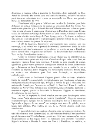 determinar a verdade sobre a presença do legendário disco capturado na Base
Aérea de Edwards. De acordo com uma série de informes, inclusive um relato
particularmente minucioso, teve chance de examiná-lo em Muroc, em primeira
mão, a 20 de fevereiro de 1954.
Eisenhower viajou para a Califórnia em meados de fevereiro, para férias
dedicadas ao golfe, e hospedou-se na fazenda de um amigo, Paul Roy Helms. Aos
teóricos que postulam que as férias de Ike na Califórnia eram uma cobertura para a
visita secreta a Muroc é interessante observar que o Presidente regressara de uma
caçada às codornas na Geórgia havia menos de uma semana. Observe-se também
que Muroc não fica muito longe de Palm Springs, onde o Presidente se achava, e
uma visita ao local seria possível se ele conseguisse escapar, por um dia que fosse, à
observação constante do pessoal da imprensa.
A 20 de fevereiro, Eisenhower aparentemente saiu sozinho, sem sua
entourage, e, ao menos para o pessoal da imprensa, desapareceu. Tarde da noite
começaram a circular boatos entre os jornalistas, no sentido de que o Presidente
não se achava onde se supunha que estivesse - ou desaparecera da Fazenda Smoke
Tree, ou algo de muito sério ocorrera.
Como os repetidos telefonemas a fontes oficiais que se encontravam na
fazenda resultaram apenas em repetidas afirmativas de que tudo estava bem, os
repórteres viram-se livres para especular. A tensão de uma situação já abalada
agravou-se quando vários jornalistas conseguiram arrancar de fontes confidenciais
que o Presidente de fato desaparecera; mas quando chegou a notícia de que o
Secretário de Imprensa James Haggerty fora rapidamente chamado a Smoke Tree,
em meio a um churrasco, para fazer uma declaração, as especulações
endoideceram.
Onde estaria o Presidente? Ninguém parecia saber ao certo. Merriman
Smith, da United Press, concluindo precipitadamente que Eisenhower sofrera uma
emergência médica de qualquer tipo, divulgou a notícia de que o Presidente fora
retirado da fazenda para "tratamento médico". A Associated Press fez melhor,
lançando de Nova York a notícia de que Ike morrera, sendo obrigada a desmenti-Ia
momentos depois, quando o Secretário de Imprensa Haggerty se manifestou,
decididamente de mau humor.
Na sala de imprensa do Hotel Mirador, em uma cena descrita pela revista
Time como "uma demonstração da histeria jornalística", Haggerty anunciou
solenemente que a agitação fora na verdade causada pelo fato de o Presidente ter
"quebrado a jaqueta de um dente" ao mastigar uma coxa de galinha, sendo
levado pelo anfitrião, Paul Helms, ao Dr. F. A. Purcell, dentista local, para
atendimento.
O pessoal da imprensa aceitou a história, mas os boatos persistiram. Ike
teria ido realmente a um dentista local, ou a história fora inventada para encobrir o
que de fato ocorrera? Um dos boatos persistentes dizia haver outras razões para o
desaparecimento de Ike naquela noite - e a verdadeira seria um tanto "fantástica".
Segundo o boato, a história do dente era falsa, e o Presidente, na verdade, se
 
