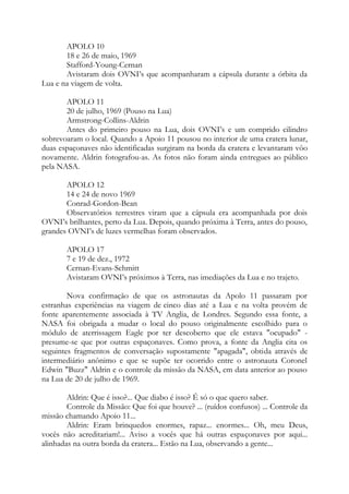 APOLO 10
18 e 26 de maio, 1969
Stafford-Young-Cernan
Avistaram dois OVNI’s que acompanharam a cápsula durante a órbita da
Lua e na viagem de volta.
APOLO 11
20 de julho, 1969 (Pouso na Lua)
Armstrong-Collins-Aldrin
Antes do primeiro pouso na Lua, dois OVNI’s e um comprido cilindro
sobrevoaram o local. Quando a Apoio 11 pousou no interior de uma cratera lunar,
duas espaçonaves não identificadas surgiram na borda da cratera e levantaram vôo
novamente. Aldrin fotografou-as. As fotos não foram ainda entregues ao público
pela NASA.
APOLO 12
14 e 24 de novo 1969
Conrad-Gordon-Bean
Observatórios terrestres viram que a cápsula era acompanhada por dois
OVNI’s brilhantes, perto da Lua. Depois, quando próxima à Terra, antes do pouso,
grandes OVNI’s de luzes vermelhas foram observados.
APOLO 17
7 e 19 de dez., 1972
Cernan-Evans-Schmitt
Avistaram OVNI’s próximos à Terra, nas imediações da Lua e no trajeto.
Nova confirmação de que os astronautas da Apolo 11 passaram por
estranhas experiências na viagem de cinco dias até a Lua e na volta provém de
fonte aparentemente associada à TV Anglia, de Londres. Segundo essa fonte, a
NASA foi obrigada a mudar o local do pouso originalmente escolhido para o
módulo de aterrissagem Eagle por ter descoberto que ele estava "ocupado" -
presume-se que por outras espaçonaves. Como prova, a fonte da Anglia cita os
seguintes fragmentos de conversação supostamente "apagada", obtida através de
intermediário anônimo e que se supõe ter ocorrido entre o astronauta Coronel
Edwin "Buzz" Aldrin e o controle da missão da NASA, em data anterior ao pouso
na Lua de 20 de julho de 1969.
Aldrin: Que é isso?... Que diabo é isso? É só o que quero saber.
Controle da Missão: Que foi que houve? ... (ruídos confusos) ... Controle da
missão chamando Apoio 11...
Aldrin: Eram brinquedos enormes, rapaz... enormes... Oh, meu Deus,
vocês não acreditariam!... Aviso a vocês que há outras espaçonaves por aqui...
alinhadas na outra borda da cratera... Estão na Lua, observando a gente...
 