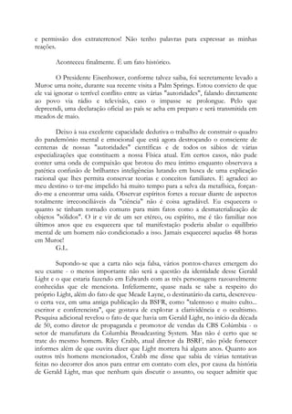 e permissão dos extraterrenos! Não tenho palavras para expressar as minhas
reações.
Aconteceu finalmente. É um fato histórico.
O Presidente Eisenhower, conforme talvez saiba, foi secretamente levado a
Muroc uma noite, durante sua recente visita a Palm Springs. Estou convicto de que
ele vai ignorar o terrível conflito entre as várias "autoridades", falando diretamente
ao povo via rádio e televisão, caso o impasse se prolongue. Pelo que
depreendi, uma declaração oficial ao país se acha em preparo e será transmitida em
meados de maio.
Deixo à sua excelente capacidade dedutiva o trabalho de construir o quadro
do pandemônio mental e emocional que está agora destroçando o consciente de
centenas de nossas "autoridades" científicas e de todos os sábios de várias
especializações que constituem a nossa Física atual. Em certos casos, não pude
conter uma onda de compaixão que brotou do meu íntimo enquanto observava a
patética confusão de brilhantes inteligências lutando em busca de uma explicação
racional que lhes permita conservar teorias e conceitos familiares. E agradeci ao
meu destino o ter-me impelido há muito tempo para a selva da metafísica, forçan-
do-me a encontrar uma saída. Observar espíritos fortes a recuar diante de aspectos
totalmente irreconciliáveis da "ciência" não é coisa agradável. Eu esquecera o
quanto se tinham tornado comuns para mim fatos como a desmaterialização de
objetos "sólidos". O ir e vir de um ser etéreo, ou espírito, me é tão familiar nos
últimos anos que eu esquecera que tal manifestação poderia abalar o equilíbrio
mental de um homem não condicionado a isso. Jamais esquecerei aquelas 48 horas
em Muroc!
G.L.
Supondo-se que a carta não seja falsa, vários pontos-chaves emergem do
seu exame - o menos importante não será a questão da identidade desse Gerald
Light e o que estaria fazendo em Edwards com as três personagens razoavelmente
conhecidas que ele menciona. Infelizmente, quase nada se sabe a respeito do
próprio Light, além do fato de que Meade Layne, o destinatário da carta, descreveu-
o certa vez, em uma antiga publicação da BSFR, como "talentoso e muito culto...
escritor e conferencista", que gostava de explorar a clarividência e o ocultismo.
Pesquisa adicional revelou o fato de que havia um Gerald Light, no início da década
de 50, como diretor de propaganda e promotor de vendas da CBS Colúmbia - o
setor de manufatura da Columbia Broadcasting System. Mas não é certo que se
trate do mesmo homem. Riley Crabb, atual diretor da BSRF, não pôde fornecer
informes além de que ouvira dizer que Light morrera há alguns anos. Quanto aos
outros três homens mencionados, Crabb me disse que sabia de várias tentativas
feitas no decorrer dos anos para entrar em contato com eles, por causa da história
de Gerald Light, mas que nenhum quis discutir o assunto, ou sequer admitir que
 