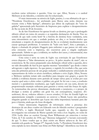 recebera cartas referentes à questão. Uma vez que AlIen, Nourse e o cardeal
McIntyre já são falecidos, o mistério não foi solucionado.
O mais interessante na missiva de Light, porém, é a sua afirmativa de que o
"Presidente Eisenhower... foi arrebatado para Muroc uma noite, durante sua
recente visita a Palm Springs", afirmativa que difere da explicação do "osso de
galinha" apresentada pelo Secretário de Imprensa para explicar o desaparecimento
de Ike na noite de 20 de fevereiro.
Se de fato Eisenhower foi apenas levado ao dentista, por que o prolongado
silêncio oficial em torno do assunto e as repetidas declarações de Smoke Tree no
sentido de que tudo corria bem? Se a história do dentista fosse verdadeira, seria
uma circunstância em que a verdade poderia ser dita, e os boatos doidos que
circularam a respeito do desaparecimento de Ike se evolariam imediatamente sem
causar quaisquer problemas. A tentativa de "tudo está bem", feita a princípio, e
depois a chamada do próprio Haggerty para enfrentar o que parece ter sido uma
crise crescente com a imprensa, são excessivas para a singela explicação
apresentada. Admite-se que a evidência, no melhor dos casos, é circunstancial, mas
ainda assim interessante.
Uma coisa é certa na carta de Light: sua convicção de que Eisenhower
estava disposto a "falar diretamente ao povo... lá pelos meados de maio", não se
concretizou. Se Ike estava preparando uma declaração oficial sobre a questão, deve
ter sido dissuadido de fazê-Ia por aquelas mesmas "autoridades" que desde o início
advogavam o sigilo rigoroso. Ao que parece, o segredo foi revelado a Ike, que seria
uma das primeiras pessoas de um grupo reduzido e cuidadosamente selecionado de
representantes de todos os níveis científicos, militares e civis (Light, AlIen, Nourse
e McIntyre também teriam sido escolhidos para integrar esse grupo), a quem foi
exibida a evidência durante certo período de tempo talvez para se avaliar por suas
reações qual seria o efeito sobre o público em geral. Se foi este o caso, a confusão
mental e o pandemônio resultantes, que Light descreve em sua carta, devem ter
proporcionado munição suficiente para garantir a vitória total das forças do sigilo.
As testemunhas das provas silenciaram, obedecendo a juramento, e o projeto de
divulgar a notícia ao público em geral foi, em conseqüência, suspenso. (Ei-
senhower, diz-se, ordenou silêncio e novos estudos.) O fato de Gerald Light ter
aparentemente rompido o juramento ao escrever a Meade Layne não perturbou
ninguém quando se descobriu que Layne não tinha importância bastante para dar
peso à história, ainda que ela fosse divulgada.
Outro interessante fragmento de informação sobre a presença dos
destroços de um disco voador em Edwards vem do falecido escritor e pesquisador
de OVNI’s, o inglês Desmond Leslie que, segundo se diz, fez algumas
investigações nas cercanias de Muroc quando em visita a Los Angeles, no verão de
1954. Leslie disse ao escritor George Hunt Williamsom em entrevista à revista
Valor, de 9 de outubro de 1954, que "discretas indagações" o haviam convencido
de que "o disco voador que se dizia existir em Muroc achava-se de fato ali",
mantido sob guarda no "hangar 27". Segundo Leslie, "o Presidente Eisenhower deu
uma espiada na nave durante suas férias em Palm Springs". Identificou sua fonte de
 