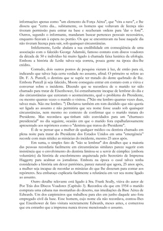 informações apenas como "um elemento da Força Aérea", que "vira a nave", e lhe
dissera que "certo dia... subitamente, os homens que voltavam de licença não
tiveram permissão para entrar na base e receberam ordens para 'dar o fora'''.
Outros, segundo o informante, mandaram buscar pertences pessoais necessários,
enquanto ficavam à espera no portão. Os que se encontravam na base naquele dia
não tiveram licença para sair, sob quaisquer circunstâncias.
Infelizmente, Leslie abalara a sua credibilidade em conseqüência de uma
associação com o falecido George Adamski, famoso contato com discos voadores
da década de 50 e indivíduo há muito ligado à chamada faixa lunática da ufologia.
Embora a história de Leslie talvez seja correta, pouca gente na época deu-lhe
crédito.
Contudo, dois outros pontos de pesquisa vieram à luz, de então para cá,
indicando que talvez haja certa verdade no assunto, afinal. O primeiro se refere ao
Dr. F. A. Purcell, o dentista que se supõe ter tratado do dente quebrado de Ike.
Embora Purcell já seja falecido, Moore conseguiu entrar em contato com a viúva e
conversar sobre o incidente. Dizendo que se recordava de o marido ter sido
chamado para tratar de Eisenhower, foi estranhamente incapaz de lembrar do dia e
das circunstâncias que cercaram o acontecimento, qual o problema do Presidente,
ou mesmo quantas vezes o marido o visitou. ("Não me lembro quantas vezes duas,
talvez mais. Não me lembro. ") Declarou também em tom decidido que não queria
ser ligada ao assunto e não permitiria que seu nome fosse usado sob quaisquer
circunstâncias, nem mesmo no contexto de confirmar que o marido tratara do
Presidente. Mas recordava que tinham sido convidados para um "churrasco
presidencial" no dia seguinte, ocasião em que o marido fora espalhafatosamente
apresentado aos repórteres como o "dentista que tratou do Presidente".
É de se pensar que a mulher de qualquer médico ou dentista chamado em
plena noite para tratar do Presidente dos Estados Unidos em uma "emergência”
recorde com mais nitidez as minúcias do incidente, mesmo 25 anos após.
Em suma, o simples fato de "não se lembrar" dos detalhes que a maioria
das pessoas recordaria facilmente em circunstâncias similares parece sugerir com
insistência que o envolvimento do dentista limitou-se a servir de cúmplice (embora
voluntário) da história de encobrimento arquitetada pelo Secretário de Imprensa
Haggerty para acalmar os jornalistas. Embora na época o casal talvez tenha
considerado a história um dever patriótico, parece natural que agora, 25 anos após,
a mulher seja incapaz de recordar as minúcias do que lhe disseram para contar aos
repórteres. Seu embaraço explicaria facilmente a relutância em ver seu nome ligado
ao assunto.
Outro detalhe relevante está ligado à Sra. Frank Scully, viúva do autor de
Por Trás dos Discos Voadores (Capítulo 3). Recordou ela que em 1954 o marido
comprara uma cabana nas montanhas do deserto, nas imediações da Base Aérea de
Edwards. Um dos carpinteiros que trabalhou para eles em junho daquele ano fora
empregado civil da base. Esse homem, cujo nome ela não recordava, contou-Ihes
que Eisenhower de fato visitara secretamente Edwards, meses antes, e comentou
que era estranho que a imprensa nunca tivesse mencionado o assunto.
 