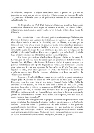 50 calibrados, enquanto o objeto manobrava entre o ponto em que ele se
encontrava e uma série de morros distantes. O fato ocorreu ao longo da Estrada
395, próximo a Edwards, cerca de 15 quilômetros ao norte do cruzamento com a
velha Estrada 466.
30 de setembro de 1952: Dick Beemer, fotógrafo de aviação, e duas outras
testemunhas observaram uma dupla de objetos achatados, de forma esférica,
sobrevoando, manobrando e descrevendo curvas fechadas sobre a Base Aérea de
Edwards.
Em conexão com o caso, talvez seja pertinente observar que Nicholas von
Poppen, o fotógrafo que declarou ter fotografado os destroços de um OVNI (e
visto alguns membros mortos da tripulação) em Los Alamos, observou que ao
tempo de sua visita a base estava em estado de alerta, como medida de precaução
para o caso de surgirem outros OVNI’s de repente, em missão de resgate ou
salvamento. Além do desejo de obter informação por parte dos investigadores de
OVNI’s e talvez do Presidente Eisenhower, é possível que tenha havido (e ainda
haja) um certo interesse de inteligências que não são deste planeta.
Um boato que corria os círculos dos ufologistas, relativo ao Incidente de
Roswell, gira em torno de outra destacada figura do governo dos Estados Unidos, o
Senador Barry Goldwater, do Arizona. Refere-se a história à suposta tentativa por
parte do senador (que tem o posto de general da Força Aérea dos Estados Unidos)
para visitar uma área de alta segurança da Base Aérea de Wright-Patterson, onde,
segundo se dizia, eram então guardados o OVNI de Roswell e os corpos da
tripulação extraterrena. Foi-lhe recusada admissão com base no critério da
"necessidade de saber".
Segundo o Senador Goldwater, o que aconteceu foi o seguinte: quando em
viagem para a Califórnia, no início de 1960, deteve-se na Base Aérea de Wright-
Patterson, onde fez uma visita ao seu amigo, General Curtis LeMay. Sabia da
existência de um recinto, ou setor na base, com o nome de "Sala Azul", onde
artefatos, fotografias e objetos pertencentes aos OVNI’s eram guardados. Como
velho piloto que era, o senador tinha interesse mais do que passageiro pelos
OVNI’s, e pediu permissão ao General LeMay para visitar o local. A resposta do
general foi eminentemente sucinta: "Não, diabos. Eu não posso, você não pode. E
nunca mais me faça este pedido!”
Embora não conseguisse ver o que para a maioria dos pesquisadores seria
prova conclusiva da existência de objetos voadores extraterrenos, as reflexões do
Senador Goldwater sobre a possibilidade de vida cósmica e seu provável
desenvolvimento tecnológico foram expressas no que poderia ser chamado
orientação para especulação cósmica: "Não posso crer que sejamos o único planeta
onde existem seres inteligentes... Tenho mil razões para acreditar que outros seres
de outras partes do universo sejam tão inteligentes, ou mais, do que nós...
 