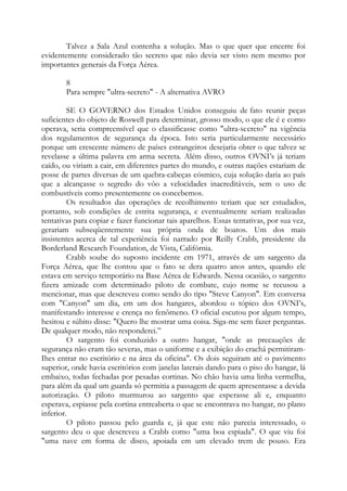 Talvez a Sala Azul contenha a solução. Mas o que quer que encerre foi
evidentemente considerado tão secreto que não devia ser visto nem mesmo por
importantes generais da Força Aérea.
8
Para sempre "ultra-secreto" - A alternativa AVRO
SE O GOVERNO dos Estados Unidos conseguiu de fato reunir peças
suficientes do objeto de Roswell para determinar, grosso modo, o que ele é e como
operava, seria compreensível que o classificasse como "ultra-secreto" na vigência
dos regulamentos de segurança da época. Isto seria particularmente necessário
porque um crescente número de países estrangeiros desejaria obter o que talvez se
revelasse a última palavra em arma secreta. Além disso, outros OVNI’s já teriam
caído, ou viriam a cair, em diferentes partes do mundo, e outras nações estariam de
posse de partes diversas de um quebra-cabeças cósmico, cuja solução daria ao país
que a alcançasse o segredo do vôo a velocidades inacreditáveis, sem o uso de
combustíveis como presentemente os concebemos.
Os resultados das operações de recolhimento teriam que ser estudados,
portanto, sob condições de estrita segurança, e eventualmente seriam realizadas
tentativas para copiar e fazer funcionar tais aparelhos. Essas tentativas, por sua vez,
gerariam subseqüentemente sua própria onda de boatos. Um dos mais
insistentes acerca de tal experiência foi narrado por Reilly Crabb, presidente da
Borderland Research Foundation, de Vista, Califórnia.
Crabb soube do suposto incidente em 1971, através de um sargento da
Força Aérea, que lhe contou que o fato se dera quatro anos antes, quando ele
estava em serviço temporário na Base Aérea de Edwards. Nessa ocasião, o sargento
fizera amizade com determinado piloto de combate, cujo nome se recusou a
mencionar, mas que descreveu como sendo do tipo "Steve Canyon". Em conversa
com "Canyon" um dia, em um dos hangares, abordou o tópico dos OVNI’s,
manifestando interesse e crença no fenômeno. O oficial escutou por algum tempo,
hesitou e súbito disse: "Quero lhe mostrar uma coisa. Siga-me sem fazer perguntas.
De qualquer modo, não responderei.”
O sargento foi conduzido a outro hangar, "onde as precauções de
segurança não eram tão severas, mas o uniforme e a exibição do crachá permitiram-
Ihes entrar no escritório e na área da oficina". Os dois seguiram até o pavimento
superior, onde havia escritórios com janelas laterais dando para o piso do hangar, lá
embaixo, todas fechadas por pesadas cortinas. No chão havia uma linha vermelha,
para além da qual um guarda só permitia a passagem de quem apresentasse a devida
autorização. O piloto murmurou ao sargento que esperasse ali e, enquanto
esperava, espiasse pela cortina entreaberta o que se encontrava no hangar, no plano
inferior.
O piloto passou pelo guarda e, já que este não parecia interessado, o
sargento deu o que descreveu a Crabb como "uma boa espiada". O que viu foi
"uma nave em forma de disco, apoiada em um elevado trem de pouso. Era
 