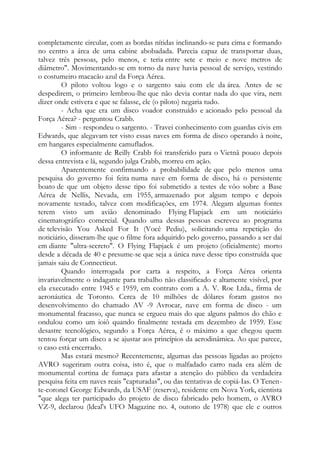 completamente circular, com as bordas nítidas inclinando-se para cima e formando
no centro a área de uma cabine abobadada. Parecia capaz de transportar duas,
talvez três pessoas, pelo menos, e teria entre sete e meio e nove metros de
diâmetro". Movimentando-se em torno da nave havia pessoal de serviço, vestindo
o costumeiro macacão azul da Força Aérea.
O piloto voltou logo e o sargento saiu com ele da área. Antes de se
despedirem, o primeiro lembrou-lhe que não devia contar nada do que vira, nem
dizer onde estivera e que se falasse, ele (o piloto) negaria tudo.
- Acha que era um disco voador construído e acionado pelo pessoal da
Força Aérea? - perguntou Crabb.
- Sim - respondeu o sargento. - Travei conhecimento com guardas civis em
Edwards, que alegavam ter visto essas naves em forma de disco operando à noite,
em hangares especialmente camuflados.
O informante de Reilly Crabb foi transferido para o Vietnã pouco depois
dessa entrevista e lá, segundo julga Crabb, morreu em ação.
Aparentemente confirmando a probabilidade de que pelo menos uma
pesquisa do governo foi feita numa nave em forma de disco, há o persistente
boato de que um objeto desse tipo foi submetido a testes de vôo sobre a Base
Aérea de Nellis, Nevada, em 1955, armazenado por algum tempo e depois
novamente testado, talvez com modificações, em 1974. Alegam algumas fontes
terem visto um avião denominado Flying Flapjack em um noticiário
cinematográfico comercial. Quando uma dessas pessoas escreveu ao programa
de televisão You Asked For It (Você Pediu), solicitando uma repetição do
noticiário, disseram-lhe que o filme fora adquirido pelo governo, passando a ser daí
em diante "ultra-secreto". O Flying Flapjack é um projeto (oficialmente) morto
desde a década de 40 e presume-se que seja a única nave desse tipo construída que
jamais saiu de Connecticut.
Quando interrogada por carta a respeito, a Força Aérea orienta
invariavelmente o indagante para trabalho não classificado e altamente visível, por
ela executado entre 1945 e 1959, em contrato com a A. V. Roe Ltda., firma de
aeronáutica de Toronto. Cerca de 10 milhões de dólares foram gastos no
desenvolvimento do chamado AV -9 Avrocar, nave em forma de disco - um
monumental fracasso, que nunca se ergueu mais do que alguns palmos do chão e
ondulou como um ioiô quando finalmente testada em dezembro de 1959. Esse
desastre tecnológico, segundo a Força Aérea, é o máximo a que chegou quem
tentou forçar um disco a se ajustar aos princípios da aerodinâmica. Ao que parece,
o caso está encerrado.
Mas estará mesmo? Recentemente, algumas das pessoas ligadas ao projeto
AVRO sugeriram outra coisa, isto é, que o malfadado carro nada era além de
monumental cortina de fumaça para afastar a atenção do público da verdadeira
pesquisa feita em naves reais "capturadas", ou das tentativas de copiá-Ias. O Tenen-
te-coronel George Edwards, da USAF (reserva), residente em Nova York, cientista
"que alega ter participado do projeto de disco fabricado pelo homem, o AVRO
VZ-9, declarou (ldeal's UFO Magazine no. 4, outono de 1978) que ele e outros
 