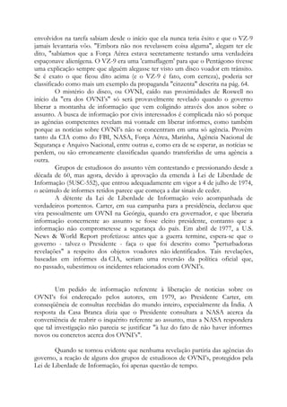 envolvidos na tarefa sabiam desde o início que ela nunca teria êxito e que o VZ-9
jamais levantaria vôo. "Embora não nos revelassem coisa alguma", alegam ter ele
dito, "sabíamos que a Força Aérea estava secretamente testando uma verdadeira
espaçonave alienígena. O VZ-9 era uma 'camuflagem' para que o Pentágono tivesse
uma explicação sempre que alguém alegasse ter visto um disco voador em trânsito.
Se é exato o que ficou dito acima (e o VZ-9 é fato, com certeza), poderia ser
classificado como mais um exemplo da propaganda "cinzenta" descrita na pág. 64.
O mistério do disco, ou OVNI, caído nas proximidades de Roswell no
início da "era dos OVNI’s" só será provavelmente revelado quando o governo
liberar a montanha de informação que vem coligindo através dos anos sobre o
assunto. A busca de informação por civis interessados é complicada não só porque
as agências competentes revelam má vontade em liberar informes, como também
porque as notícias sobre OVNI’s não se concentram em uma só agência. Provêm
tanto da CIA como do FBI, NASA, Força Aérea, Marinha, Agência Nacional de
Segurança e Arquivo Nacional, entre outras e, como era de se esperar, as notícias se
perdem, ou são erroneamente classificadas quando transferidas de uma agência a
outra.
Grupos de estudiosos do assunto vêm contestando e pressionando desde a
década de 60, mas agora, devido à aprovação da emenda à Lei de Liberdade de
Informação (5USC-552), que entrou adequadamente em vigor a 4 de julho de 1974,
o acúmulo de informes retidos parece que começa a dar sinais de ceder.
A détente da Lei de Liberdade de Informação veio acompanhada de
verdadeiros portentos. Carter, em sua campanha para a presidência, declarou que
vira pessoalmente um OVNI na Geórgia, quando era governador, e que liberaria
informação concernente ao assunto se fosse eleito presidente, contanto que a
informação não comprometesse a segurança do país. Em abril de 1977, a U.S.
News & World Report profetizou: antes que a guerra termine, espera-se que o
governo - talvez o Presidente - faça o que foi descrito como "perturbadoras
revelações" a respeito dos objetos voadores não identificados. Tais revelações,
baseadas em informes da CIA, seriam uma reversão da política oficial que,
no passado, subestimou os incidentes relacionados com OVNI’s.
Um pedido de informação referente à liberação de noticias sobre os
OVNI’s foi endereçado pelos autores, em 1979, ao Presidente Carter, em
conseqüência de consultas recebidas do mundo inteiro, especialmente da Índia. A
resposta da Casa Branca dizia que o Presidente consultara a NASA acerca da
conveniência de reabrir o inquérito referente ao assunto, mas a NASA respondera
que tal investigação não parecia se justificar "à luz do fato de não haver informes
novos ou concretos acerca dos OVNI’s".
Quando se tornou evidente que nenhuma revelação partiria das agências do
governo, a reação de alguns dos grupos de estudiosos de OVNI’s, protegidos pela
Lei de Liberdade de Informação, foi apenas questão de tempo.
 