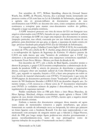 Em setembro de 1977, William Spaulding, diretor da Ground Saucer
Watch, Inc. (GSW), de Phoenix, Arizona, deu o pontapé inicial, instaurando um
processo contra a CIA com base na Lei de Liberdade de Informação, alegando que
a agência não só possuía milhares de documentos acerca de seus
envolvimentos com OVNI’s no decorrer dos anos, como conspirara ativamente e
continuava a conspirar para manter esses documentos ocultos do público,
chegando a negar sua própria existência.
A GSW instaurou processo em vista da recusa da CIA em franquear seus
arquivos relacionados com OVNI’s, baseada em que a segurança nacional se achava
em jogo. A estratégia da GSW era exigir uma inspeção dos documentos in camera
(inspeção particular, mas oficial, executada por um juiz federal no recinto de seu
gabinete), para determinar em que grau, se algum, a segurança da nação estaria em
jogo processo facultado pela própria FOIA (Lei de Liberdade de Informação).
Um segundo grupo, Cidadãos Contra Sigilo OVNI (CAUS), foi constituído
no início de 1978, sob a chefia de W. T. Zechel, antigo diretor de pesquisa da GSW
e ex-radioperador da Agência de Segurança do Exército. O objetivo patente da
CAUS era nada menos que uma "tentativa de estabelecer que a USAF (ou
elementos a ela pertencentes) recolhera uma espaçonave extraterrena espatifada",
na fronteira Texas-Novo México - México, em finais da década de 40.
Em dezembro de 1977, sob a chefia de Brad Sparks, consultor técnico e
diretor de pesquisa, o grupo CAUS assumiu completamente a administração da de-
manda da pendente GSW e, através do processo de descobertas e negociações
diretas, conseguiu obter um mandado judicial da Corte Distrital de Washington,
D.C., que, segundo se supunha, forçaria a CIA a fazer uma pesquisa em todos os
seus dossiês de material relacionados com OVNI’s. O interessante é que cerca de
10.000 páginas de documentos pertinentes foram "localizadas" em julho de 1978 e
menos de 900 finalmente liberadas à GWS/CAUS em dezembro daquele ano. Ao
mesmo tempo, a CIA recusou-se a liberar cerca de 57 documentos relacionados
com OVNI’s (o verdadeiro número de páginas é desconhecido), com base nos
regulamentos de segurança nacional.
Pedido semelhante feito ao FBI pelo físico e ótico Bruce Maccabee, de
Silver Springs, Maryland, obrigou eventualmente aquela agência a liberar 1.000
páginas de seus dossiês relacionados com OVNI’s, mesmo após a negativa inicial
de que tais dossiês existiam.
Embora a maioria dos documentos entregues dessa maneira até agora
sejam cópias de memorandos rotineiros e papéis semelhantes, que pouco
forneceram no sentido de informação nova ou inesperada, há vários que parecem
ter fortes ligações com o Incidente Roswell. Um dos mais surpreendentes é um
memorando com anotações de ninguém menos que o falecido J. Edgar Hoover,
chefe do FBI, por longo tempo figura poderosa nos círculos governamentais e
pessoa reconhecidamente ciosa tanto de suas prerrogativas como de
supostas infrações do seu poder. O memorando era breve e direto:
Memorando ao Sr. Lald:
 