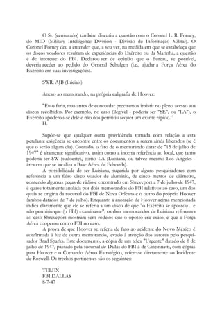 O Sr. (censurado) também discutiu a questão com o Coronel L. R. Forney,
do MID (Military Intelligence Division - Divisão de Informação Militar). O
Coronel Forney deu a entender que, a seu ver, na medida em que se estabeleça que
os discos voadores resultam de experiências do Exército ou da Marinha, a questão
é de interesse do FBI. Declarou ser de opinião que o Bureau, se possível,
deveria aceder ao pedido do General Schulgen (i.e., ajudar a Força Aérea do
Exército em suas investigações).
SWR: AJB (Iniciais)
Anexo ao memorando, na própria caligrafia de Hoover:
"Eu o faria, mas antes de concordar precisamos insistir no pleno acesso aos
discos recolhidos. Por exemplo, no caso (ilegível - poderia ser "SE", ou "LA"), o
Exército apoderou-se dele e não nos permitiu sequer um exame rápido.”
H.
Supõe-se que qualquer outra providência tomada com relação a esta
petulante exigência se encontre entre os documentos a serem ainda liberados (se é
que o serão algum dia). Contudo, o fato de o memorando datar de "15 de julho de
1947" é altamente significativo, assim como a incerta referência ao local, que tanto
poderia ser SW (sudoeste), como LA (Luisiana, ou talvez mesmo Los Angeles -
área em que se localiza a Base Aérea de Edwards).
A possibilidade de ser Luisiana, sugerida por alguns pesquisadores com
referência a um falso disco voador de alumínio, de cinco metros de diâmetro,
contendo algumas peças de rádio e encontrado em Shreveport a 7 de julho de 1947,
é quase totalmente anulada por dois memorandos do FBI relativos ao caso, um dos
quais se origina da sucursal do FBI de Nova Orleans e o outro do próprio Hoover
(ambos datados de 7 de julho). Enquanto a anotação de Hoover acima mencionada
indica claramente que ele se referia a um disco de que "o Exército se apossou... e
não permitiu que (o FBI) examinasse", os dois memorandos de Luisiana referentes
ao caso Shreveport mostram sem rodeios que o oposto era exato, e que a Força
Aérea cooperou com o FBI no caso.
A prova de que Hoover se referia de fato ao acidente do Novo México é
confirmada à luz de outro memorando, levado à atenção dos autores pelo pesqui-
sador Brad Sparks. Este documento, a cópia de um telex "Urgente" datado de 8 de
julho de 1947, passado pela sucursal de Dallas do FBI à de Cincinnatti, com cópias
para Hoover e o Comando Aéreo Estratégico, refere-se diretamente ao Incidente
de Roswell. Os trechos pertinentes são os seguintes:
TELEX
FBI DALLAS
8-7-47
 