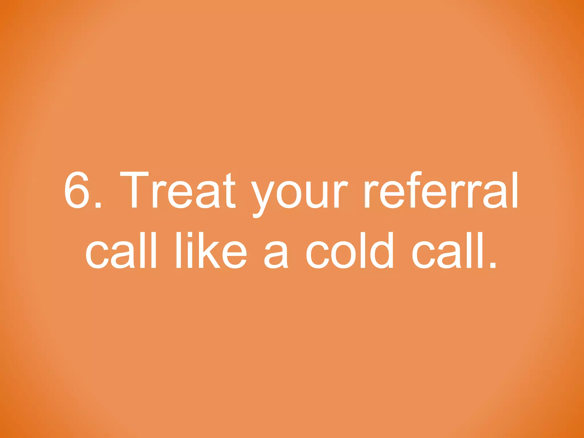 6. Treat your referral
call like a cold call.