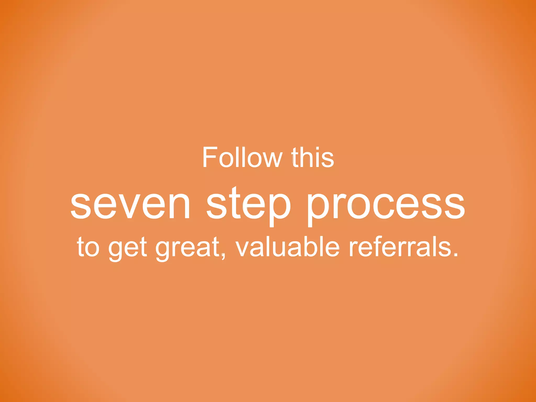 Follow this
seven step process
to get great, valuable referrals.