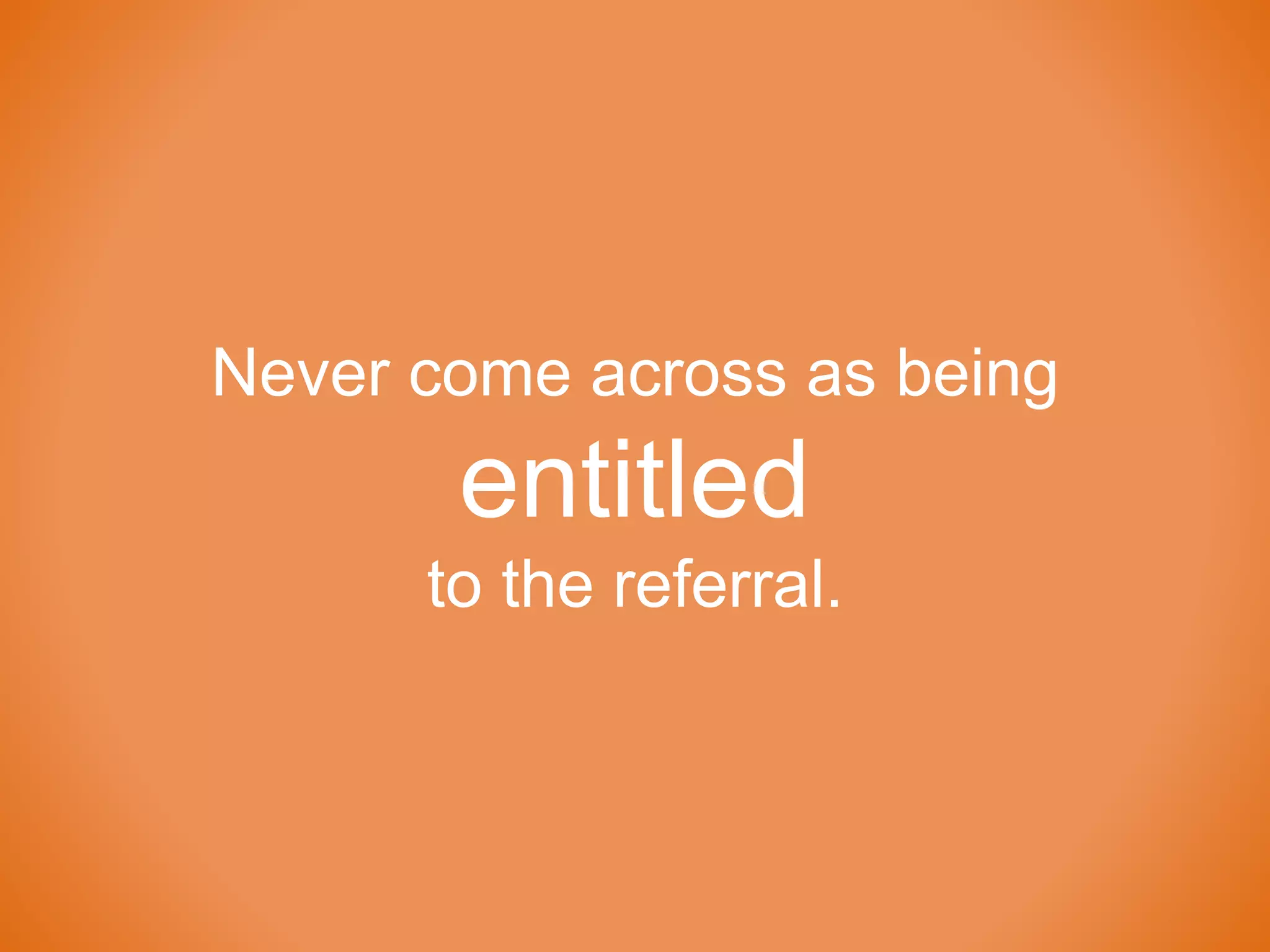 Never come across as being
entitled
to the referral.