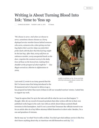 CHARLES BLOESER · TUESDAY, JUNE 12, 2018 173 Reads
Writing is About Turning Blood Into
Ink: ‘time to ‘fess up
unable to attribute so far. if you can help
with that information please contact this
author
“We choose to serve. And when we choose to
serve, sometimes chance chooses us. Every
deployed service member leaves behind someone
who cares, someone who, when giving one last
hug before their warrior ships out, feels their
pride clash with the fear that this last hug might
be the last hug. After that, every call from an
unknown number, every unexpected knock on the
door, reignites the constant worry in the daily
lives of those on the home front, making them
shudder at the prospect of what might be.” - Gus
Biggio served as a Marine in Afghanistan in
2009.
Last week I[i] wrote to an Army general that the
life I’ve known since first being introduced to the
ill-mannered end of a bayonet in Africa at age 5
has prepared me better than most civilians to tell our wounded warriors’ stories. I asked him
to support my work.
“‘hope he agrees that I’m up to the task and will do what he can to see that happen,” I
thought. After all, my record of research products that other writers still cite in their own
published works began in the early ‘90s with an article about Libyan-assisted Jihadi
terrorism in this hemisphere. And it’s not a secret that Tennessee Bar officials turned to me
for an article after six of my fellow attorneys killed themselves in short order. Besides, I’m a
son and grandson of veterans.
But he may say “so what? You’re still a civilian. You don’t get what military service is like.You
don’t know anything about why 20 American vets kill themselves each day.”[ii]
Edit Note
 