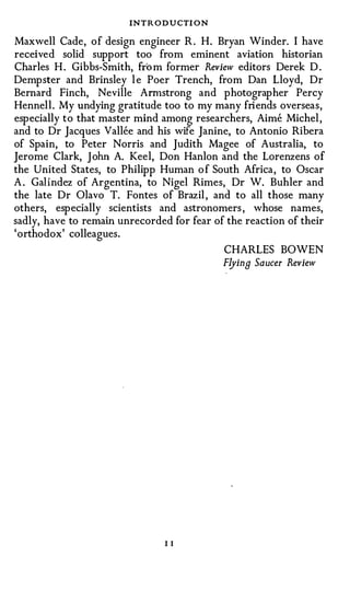 INTRODUCTION
Maxwell Cade, of design engineer R . H. Bryan Winder. I have
received solid support too from eminent aviation historian
Charles H . Gibbs-Smith, from former Review editors Derek D .
Dempster and Brinsley l e Poer Trench, from Dan Lloyd, Dr
Bernard Finch, Neville Armstrong and photographer Percy
Hennell . My undying gratitude too to my many friends overseas,
especially to that master mind among researchers, Aime Michel ,
and to Dr Jacques Vallee and his wife Janine, to Antonio Ribera
of Spain, to Peter Norris and Judith Magee of Australia, to
Jerome Clark, John A. Keel, Don Hanlon and the Lorenzens o f
the United States, to Philipp Human o f South Africa, to Oscar
A . Galfndez of Argentina, to Nigel Rimes,_ Dr W. Buhler and
the late Dr Olavo T. Fontes of Brazil , and to all those many
others, especially scientists and astronomers , whose names,
sadly, have to remain unrecorded for fear of the reaction of their
'orthodox' colleagues.
                                            CHARLES BOWEN
                                            Flying Saucer Review




                                II
 