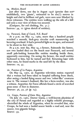 THE H U M AN OIDS IN LATIN AMERICA
     24. Minduri, Brazil
        Just after dawn, one day in August I 9J8 (precise date not•
     established) , two 'giants' , estimated to be six ( ! ) metres in
     height and clad in brilliant red garb , were seen near Minduri by
     three witnesses. The entities were walking up the side of a hill
     and only a rear view of them was secured .
        (Compare, for red clothing, No . 3 I . )
     Sources : 34, 2 2 (gives sketch of entities) .

     2 J. Paracuru, State of Ceara, N.E. Brazil
        At 7 p . m . on May I 3 , I 96o, more than a hundred people
     watched a smooth, dark-grey circular craft manceuvring and
     hovering overhead. It had a powerful light on its apex, and seemed
     to be about 6o feet wide .
        At 4 a . m . next day, May I4, a farmer, Raimundo dos Santos ,
     saw two landed discs o n the beach near Paracuru, and several
     small pale-looking human-like entities standing beside them,
     apparently conversing. On seeing the farmer, the small entities
     beckoned to him, but he turned and fled. Returning later with
     o ther men, he found marks in the sand left by the discs .
     Sources : I o, 3 S .

     2 6 . Province of La Pampa, Argentina
         pn May 24, I 96 2 , an Argentine television station reported
     that a woman had been taken to hospital suffering from shock,
     after seeing a landed flying saucer and two 'robot-like ' creatures
     near it. The woman 's husband, like her a farm-worker, was also
     a witness . Argentine Air Force officials found a circle of scorched
     grass some I 8 feet in diameter.
     Sources : 3 6 , 3 7, 3 8 (p. 2 J ) .

     2 7. Crespo, Province ·of Entre Rlos, .Argentina
        On July I 8 , I 96 2 , Doctor Garua, a well-known physician of
     the city of Parana and regarded as a highly reliable personage,
     electrified the whole of Argentina, when he revealed that, near
··
     Crespo , he had seen a landed saucer beside a road and, near the
     saucer, two gigantic beings.
     Source : 3 9 ·

                                     102
 