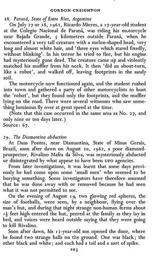 GORDON CREIGHTON
 2 8 . Parana, State of Entre Rfos, Arnentina
     On July 2 7 or 2 8 , I 9 6 2 , Ricardo Mieres , a I 7-year-old student
at the Colegio Nacional de Parana, was riding his mutorcycle
near Bajada Grande, � kilometres outside Parana, when he
encountered a very tall creature with a melon-shaped head, very
long and almost white hair, and ' three eyes which stared fixedly,
without blinking' . In his terror he tried to flee, but his engine
had mysteriously gone dead. The creature came up and violently
snatched his muffler from his neck. It then ' did an about-turn,
like a robot ' , and walked off, leaving footprints in the sandy
soil .
    The motorcycle now functioned again, and the student rushed
into town and gathered a party of other motorcyclists to hunt
the 'robot' , but they found only the footprints, and the muffler
lying on the road. There were several witnesses who saw some­
thing luminous fly over at great speed at the time.
     (Note that this case occurred in the same area as No . 2 7, and
only nine or ten days later. )
Source : 6 7 .

2 9 . The Diamantina abduction
   At Duas Pontes , near Diamantina, State of Minas Gerais,
Brazil, soon after dawn on August 2 o , I 9 6 2 , a poor diamond­
prospector, Rivalino Mafra da Silva, was mysteriously abducted
or disintegrated by what appear to have been UFO agencies .
   From later investigations , it was learnt that some days previ­
ously he had come upon some 'small men ' who seemed to be
burying something. Some investigators have therefore assumed
that he was done away with or removed because he had seen
what it was not permitted to see .
   On the evening of August I 9, two glowing red spheres, the
size of footballs, were seen , by a neighbour, flying over the
man 's hut, and during that night strange non-human forms about
1 ! feet high entered the hut, peered at the family as they lay in
bed, and voices were heard outside saying that they were going
to kill Rivalino .
   Soon after dawn, his I 2 -year-old son opened the door, where
he found two strange balls on the ground . One was black ; the
other black and white ; and each had a tail and a sort of spike.
                                 I OJ
 