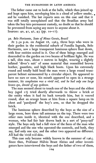 THE H UMANOIDS IN LATIN AMERICA
  The father came out to look at the balls, which then joined up
and leapt upon him, enveloping him in a cloud of yellow smoke ,         •

and he vanished. The last reports seen on this case said that it
was still totally unexplained and that the Brazilian army had
taken the boy into permanent custody, no doubt so that he should
be prevented from saying any more to anyone about it.
Sources : 40 , 4 I , 42 , 43 (pp . I o - I 2 ) .

3 0 . Belo Horizonte, State of Minas Gerais, Brazil
    At 7 . 50 p . m . on August 2 8 , 1 96 3 , three boys who were in
their garden in the residential suburb of Familia Sagrada, Belo
Horizonte, saw a large transparent luminous sphere float down ,
with four entities seated in it. One of these beings emerged and
descended to the garden on two beams of brilliant light. He was
a tall, slim man, about 2 metres in height, wearing a slightly
inflated ' diver's suit' of some material that resembled brown
         "
leather, gauntlets, and high black boots . Upon his extremely
round and totally bald head the man wore a large round trans­
parent helmet surmounted by a circular obj ect. He appeared to
have no ears or nose, his mouth appeared to open in a strange
manner, his complexion was a vivid red, and he had on!J one large
brown o/e, devoid of any o/ebrow.
   The man seemed about to touch one of the boys and the eldest
boy (aged I 2) tried shortly afterwards to throw a brick at
the entity when it had its back towards him, but it veered
round, shot an orange beam at him from a square lamp on its
chest and 'paralysed' the boy's arm, so that he dropped the
brick.
   The luminous sphere described by the boys as the size of a
large room, bore three tall antennae on the top . There were two
other men inside it, identical with the one described, and a
woman, who had fair hair drawn back in a sort of 'pony-tail '
style . The boys only had a full view of the faces of the man who
emerged and the one who operated the controls, and both, they
say, had only one eye, and the other two appeared no different.
All had the vivid red skin .
   This case only became widely known in the summer of I 96 5 .
Since then , Professor HW.vio Brant Aleixo and other investi­
gators have interviewed the boys and the father of two of them,
                                    I 04
 