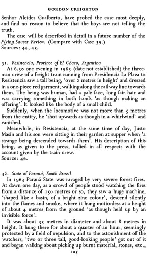 G ORDON CREIGHTON
Senhor Alcides Gualberto , have probed the case most deeply,
and find no reason to believe that the boys are not telling the
truth.
   The case will be described in detail in a future number of the
Flying Saucer Review. (Compare with Case 3 9 . )
Sources : 4-4 , 4-S.


3 1 . Resistencia, Province of El Chaco, Argentina
    At 6 . 3 0 one evening in 1 9 6 3 (date not established) the three­
man crew of a freight train running from Presidencia La Plaza to
Resistencia saw a tall being, 'over 2 metres in height' and dressed
in a one-piece red garment, walking along the railway line towards
them. The being was human, had a pale face, long fair hair and
was carrying something in both hands 'as though making an
offering' . It looked like the body of a small child.
   Suddenly, when the locomotive was not more than s metres
fron1 the entity, he 'shot upwards as though in a whirlwind' and
vanished.
   Meanwhile, in Resistencia, at the same time of day, Justo
Masin and his son were sitting in their garden at supper when 'a
strange being descended towards them ' . His description of this
being, as given to the press , tallied in all respects with the
account given by the train crew.
Source : 4-6 .


3 2 . State of Parana, South Brazil
   In I 9 6 3 Parana State was ravaged by very severe forest fires .
At dawn one day, as a crowd of people stood watching the fires
from a distance of I so metres or so , they saw a huge machine,
'shaped like a basin, of a bright zinc colour' , descend silently
into the flames and smoke, where it hung motionless at a height
of about 4 metres from the ground ' as though held up by an
invisible force' .
   It was about 3 s metres in diameter and about 8 metres in
height. It hung there for about a quarter of an hour, seemingly
protected by a field of repulsion, and to the astonishment of the
watchers, ' two or three tall, good-looking people ' got out of it
and began walking about picking up burnt material, stones , etc . ,
                                l OS
 