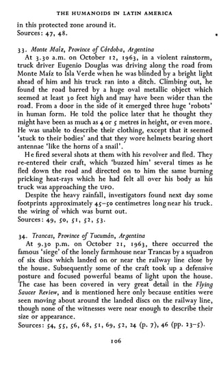 THE HUMANOIDS IN LATIN AMERICA
in this protected zone around it.
Sources : 47 , 48 .

3 3 . Monte Mafz, Province of Cordoba, Argentina
    At 3 . 3 0 a . m . on October 1 2 , 1 9 63 , in a violent rainstorm,
truck driver Eugenio Douglas was driving along the road from
Monte Mafz to Isla Verde when he was blinded by a bright light
ahead of him and his truck ran into a ditch. Climbing out, he
found the road barred by a huge oval metallic object which
seemed at least 3 0 feet high and may have been wider than the
road . From a door in the side of it emerged three huge 'robots'
in human form. He told the police later that he thought they
might have been as much as 4 or s metres in height, or even more .
He was unable to describe their clothing, except that it seemed
'stuck to their bodies' and that they wore helmets bearing short
antennae 'like the horns of a snail ' .
   H e fired several shots at them with his revolver and fled. They
re-entered their craft, which 'buzzed him' several times as he
fled down the road and directed on to him the same burning
pricking heat-rays which he had felt all over his body as his
truck was approaching the UFO .
    Despite the heavy rainfall , investigators found next day some
footprints approximately 4s-so centimetres long near his truck .
the wiring of which was burnt out.
Sources : 49 , so, 5 1 , 5 2 , 5 3 ·

34· Trancas, Province of Tucumdn, Argentina
  At 9 . 3 0 p.m. on October 2 1 , 1 963 , there occurred the
famous ' siege' of the lonely farmhouse near Trancas by a squadron
of six discs which landed on or near the railway line close by
the house . Subsequently some of the craft took up a defensive
posture and focused powerful beams of light upon the house .
The case has been covered in very great detail in the Flying
Saucer Review, and is mentioned here only because entities were
seen moving about around the landed discs on the railway line ,
though none of the witnesses were near enough to describe their
size or appearance .
Sources : S4, ss, 56 , 6 8 , 5 1 , 69 , 5 2 , 24 (p. 7) , 46 (pp . 1 3-5 ) .

                                    1 06
 