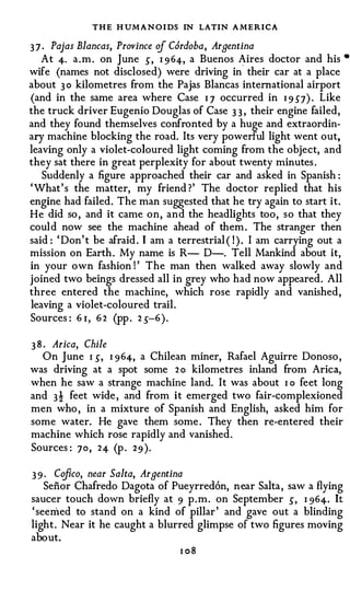 THE H UMANOI DS IN LATIN A MERICA
3 7 · Pajas Blancas, Province of Cordoba, Argentina
    At 4· a . m . on June .) , I 9 64, a Buenos Aires doctor and his         •

wife (names not disclosed) were driving ino their car at a place
about 3 0 kilometres from the Pajas Blancas international airport
(and in the same area where Case I J occurred in I 9 5J) . Like
the truck driver Eugenio Douglas of Case 3 3 , their engine failed,
and they found themselves confronted by a huge and extraordin­
ary machine blocking the road. Its very powerful light went out,
leaving only a violet-coloured light coming from the object, and
they sat there in great perplexity for about twenty minutes .
   Suddenly a figure approached their car and asked in Spanish :
' What' s the matter, my friend ?' The doctor replied that his
engine had failed. The man suggested that he try again to start it.
He did so , and it came on, and the headlights too, so that they
could now see the machine ahead of them . The stranger then
said : ' Don' t be afraid . I am a terrestrial ( ! ) . I am carrying out a
mission on Earth . My name is R- D-. Tell Mankind about it,
in your own fashion ! ' The man then walked away slowly and
joined two beings dressed all in grey who had now appeared. All
three entered the machine, which rose rapidly and vanished,
leaving a violet-coloured trail .
Sources : 6 r , 6 2 (pp . 2 .)-6).

3 8 . Arica, Chile
    On June 1 .) , 1 964, a Chilean miner, Rafael Aguirre Donoso ,
was driving at a spot some 2 o kilometres inland from Arica,
when he saw a strange machine land. It was about I o feet long
and 3! feet wide , and from it emerged two fair-complexioned
men who , in a mixture of Spanish and English, asked him for
some water. He gave them some . They then re-entered their
machine which rose rapidly and vanished.
Sources : 70, 24 (p . 2 9 ).

3 9 . Ccifico, near Salta, Argentina
    Senor Chafredo Dagota of Pueyrred6n, near Salta , saw a flying
saucer touch down briefly at 9 p . m . on September .) , I 96 4 . It
' seemed to stand on a kind of pillar ' and gave out a blinding
light. Near it he caught a blurred glimpse of two figures moving
about.
                                   1 08
 
