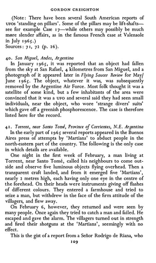 GO R D O N CREIGHTO N
   (Note : There have been several South American reports of
UFOS ' standing on pillars ' . Some of the pillars may be lift-shafts­
see for example Case I 7-while others may possibly be much
mere slender affairs , as in the famous French case at Valensole
in July I 9 6 s . )
Sources : 7 I , 7 2 (p . 2 6 ) .

4-0 . San Miguel, Andes, Argentina
   In January I 9 6 _s- , it was reported that an object had fallen
from the sky at San Rafael , 4 kilometres from San Miguel, and a
photograph of it appeared later in Flying Saucer Review for May/
June I 9 6 _s- . The object, whatever it was, was subsequently
removed by the Argentine Air Force . Most folk thought it was a
satellite of some kind, but a few inhabitants of the area were
convinced that it was a UFO and several said they had seen small
individuals, near the object, who wore ' strange divers' suits'
which gave off a greenish phosphorescence . The case is therefore
listed here for the record .

4 1 . Torrent, near Santo Tome, Province of Corrientes, N.E. Argentina
   In the early part of 1 9 6 s several reports appeared in the Buenos
Aires press of attempts by ' Martians ' to abduct people in the
north-eastern part of the country. The following is the only case
in which details are available .
   One night in the first week of February, a man living at
Torrent, near Santo Tome , called his neighbours to come out­
side and observe five luminous obj ects flying overhead. Then a
transparent craft landed, and from it emerged five ' Martians ' ,
nearly 2 metres high, each having only one eye in the centre of
the forehead. On their heads were instruments giving off flashes
of different colours . They entered a farmhouse and tried to
seize a man, but withdrew in the face of the firm attitude of the
villagers, and flew away .
   On February 6 , however, they returned and were seen by
many people . Once again they tried to catch a man and failed. He
escaped and gave the alarm. The villagers turned out in strength
and fired their shotguns at the ' Martians ' , seemingly with no
effect .
   This is the gist of a report from a Senor Rodrigo de Riana, who
                                 1 09
 