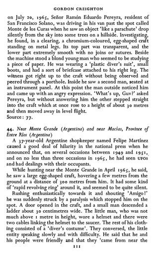 G O R D O N CREIGHTON
on July 2 o , 1 965", Senor Ramon Eduardo Pereyra, resident of
San Francisco Solano , was driving in his van past the spot called
Monte de los Curas when he saw an obj ect ' like a parachute ' drop
silently from the sky into some trees on a hillside . Investigating,
he found, in a clearing, a chromium-coloured, egg-shaped craft
standing on metal legs . Its top part was transparent, and the
lower part extremely smooth with no joins o r sutures. Beside
the machine stood a blond young man who seemed to be studying
a piece of paper. He was wearing a 'plastic diver's suit' , small
boots, and had a sort of briefcase attached to his right leg. The
witness got right up to the craft without being observed and
peered through a porthole. Inside he saw a second man, seated at
an instrument panel . At this point the man outside noticed him
and came up with an angry expression . ' What ' s up, Guv ? ' asked
Pereyra, but without answering him the other stepped straight
into the craft which at once rose to a height of about 3 o metres
and then moved away in level flight.
Source : 7 7 ·

#· Near Monte Grande (Arnentina) and near Macias, Province of
Entre Rlos (Arnentina)
   A 3 7-year-old Argentine shopkeeper named Felipe Martinez
caused a good deal of hilarity in the national press when he
announced that, on several occasions between I 949 and 1 9 s I ,
and on no less than three occasions in 1 9 6 s , he had seen UFOs"
and had dealings with their occupants .
   While hunting near the Monte Grande in April I 9 6 s , he said,
he saw a large egg-shaped craft, · hovering a few metres from the
ground at a distance of 3 o o metres from him . It had some kind
of ' rapid revolving ring' around it, and seemed to be quite silent.
   Rushing enthusiastically towards it and shouting ' Amigo ! '
he was suddenly struck by a paralysis which stopped him on the
spot. A door opened in the craft, and a small man descended a
ladder about 3 0 centimetres wide . The little man, who was not
much above I metre in height, wore a helmet and there were
two cables linking the helmet to the saucer. The rest of his cloth­
ing consisted of a ' diver ' s costume ' . They conversed, the little
entity speaking slowly and with difficulty. He said that he and
his people were friendly and that they 'came from near the
                                III
 