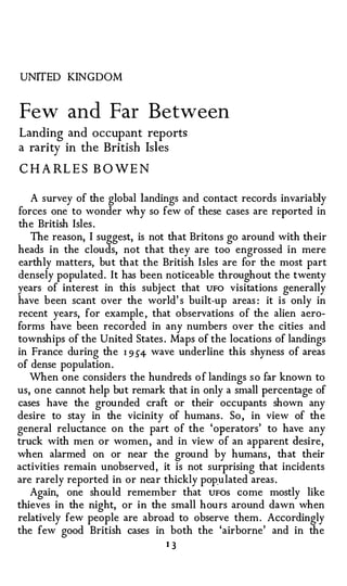 UNITED KINGDOM


Few and Far Between
Landing and occupant reports
a rarity in the British Isles

CHARLES BOWEN

   A survey of the global landings and contact records invariably
forces one to wonder why so few of these cases are reported in
the British Isles .
   The reason, I suggest, is not that Britons go around with their
heads in the clouds, not that they are too engrossed in mere
earthly matters, but that the British Isles are for the most part
densely populated. It has been noticeable throughout the twenty
years of interest in this subject that UFO visitations generally
have been scant over the world's built-up areas: it is only in
recent years, for example , that observations of the alien aero­
forms have been recorded in any numbers over the cities and
townships of the United States . Maps of the locations of landings
in France during the I 9 54 wave underline this shyness of areas
of dense population .
   When one considers the hundreds o f landings s o far known to
us, one cannot help but remark that in only a small percentage of
cases have the grounded craft or their occupants shown any
desire to stay in the vicinity of humans . So , in view of the
general reluctance on the part of the 'operators' to have any
truck with men or women, and in view of an apparent desire,
when alarmed on or near the ground by humans , that their
activities remain unobserved, it is not surprising that incidents
are rarely reported in or near thickly populated areas .
   Again, one should remember that UFOS come mostly like
thieves in the night, or in the small hours around dawn when
relatively few people are abroad to observe them . Accordingly
the few good British cases in both the 'airborne' and in the
                               13
 