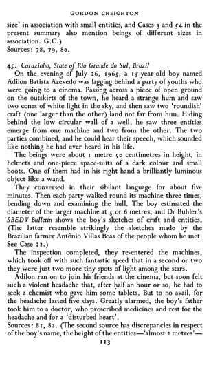 G O RD O N CREIGHTON
size ' i n association with small entities, and Cases 3 and 5 4 i n the
present summary also mention beings of different sizes in
association . G . C . )
Sources : 7 8 , 7 9 , S o .

45 .   Carazinho, State of Rio Grande do Sui, Brazil
   On the evening of July 2 6 , I 9 65, a 1 s-year-old boy named
Adilon Batista Azevedo was lagging behind a party of youths who
were going to a cinema. Passing across a piece of open ground
on the outskirts of the town , he heard a strange hum and saw
two cones of white light in the sky, and then saw two 'roundish'
craft (one larger than the other) land not far from him . Hiding
behind the low circular wall of a well , he saw three entities
emerge from one machine and two from the other. The two
parties combined, and he could hear their speech, which sounded
like nothing he had ever heard in his life .
   The beings were about I metre s o centimetres i n height, in
helmets and one-piece space-suits of a dark colour and small
boots . One of them had in his right hand a brilliantly luminous
object like a wand.
   They conversed in their sibilant language for about five
minutes . Then each party walked round its machine three times ,
bending down and examining the hull. The boy estimated the
diameter of the larger machine at s or 6 metres, and Dr Buhler 's
SBED V Bulletin shows the boy ' s sketches of craft and entities .
 (The latter resemble strikingly the sketches made by the
Brazilian farmer Antonio Villas Boas of the people whom he met .
See Case 2 2 )•



   The inspection completed, they re-entered the machines ,
which took off with such fantastic speed that in a second or two
they were just two more tiny spots of light among the stars .
   Adilon ran on to join his friends at the cinema, but soon felt
such a violent headache that, after half an hour or so , he had to
                                       '
seek a chemist who gave him some tablets . But to no avail , for
the headache lasted five days . Greatly alarmed, the boy ' s father
took him to a doctor, who prescribed medicines and rest for the
headache and for a ' disturbed heart' .
Sources : 8 I , 8 2 . (The second source has discrepancies in respect
of the boy ' s name, the height of the entities-'almost 2 metres'-
                                  I IJ
 