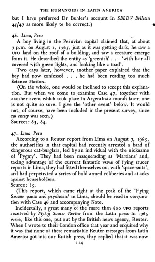 THE H U MAN OIDS IN LATI N A M E RICA
but I have preferred D r Buhler ' s account i n      SBE D V Bulletin
      as more likely to be correct. )
45/4- 7                                                                  •


46 . Lima, Peru                                             .
   A boy living in the Peruvian capital claimed that, at about
7 p . m . on August I , I 96 5 , just as it was getting dark, he saw a
UFO land on the roof of a building, and saw a creature emerge
from it. He described the entity as 'greenish' . . . ' with hair all
covered w�th green lights , and looking like a toad ' .
   Two days later, however, another paper explained that the
boy had now confessed . . . he had been reading too much
Science Fiction .
   (On the whole, one would be inclined to accept this explana­
tion . But when we come to examine Case 47 , together with
another event which took place in Argentina a month later, one
is not quite so sure . I give the ' other event ' below. It would
not, of course, have been included in the present survey, since
no enti� was seen . )
Sources : 8 3 , 8 4- .

47 · Lima, Peru
   According to a Reuter report from Lima on August 7, I 96 5,
the authorities in that capital had recently arrested a band of
dangerous cat-burglars , led by an individual with the nickname
of ' Pygmy' . They had been masquerading as 'Martians' and,
taking advantage of the current fantastic wav� of flying saucer
reports in Lima, they had fitted themselves out with ' space-suits ' ,
and had perpetrated a series of bold armed robberies and attacks
against householders .
Source : 8 5.
    (This report, which came right at the peak of the ' Flying
Saucer panic and psychosis' in Lima, should be read in conjunc­
tion with Case 46 and accompanying Note .
   Incidentally, a great many of the more than Boo UFO reports
received by F!JinB Saucer Review from the Latin press in I 96 5
were , like this one , put out by the British news agency, Reuter.
When I wrote to their London office that year and enquired why
it was that none of these remarkable Reuter messages from Latin
America got into our British press, they replied that it was now
                                 I   I4
 