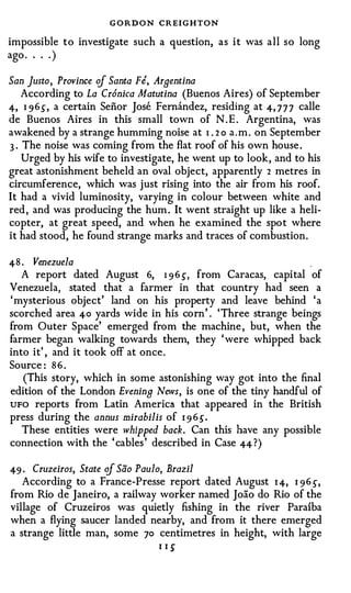 GORDON CREIGHTON
impossible t o investigate such a question, a s i t was a l l s o long
ago . . . . )

San Justo, Province cf Santa Fe, Arnentina
  According to La Cr6nica Matutina (Buenos Aires) of September
4, I 96.5", a certain Senor Jose Fernandez, residing at 4, 7 7 7 calle
de Buenos Aires in this small town of N . E . Argentina, was
awakened by a strange humming noise at 1 . 2 o a . m . on September
3 . The noise was coming from the flat roof of his own house .
    Urged by his wife to investigate, he went up to look , and to his
great astonishment beheld an oval object, apparently 2 metres in
circumference, which was just rising into the air from his roof.
It had a vivid luminosity, varying in colour between white and
red , and was producing the hum . It went straight up like a heli­
copter, at great speed, and when he examined the spo t where
it had stood, he found strange marks and traces of combustion.

48 . Venezuela                                                     .
   A report dated August 6, 1 96 ,5", from Caracas, capital of
Venezuela, stated that a farmer in that country had seen a
' mysterious object' land on his property and leave behind ' a
scorched area 40 yards wide in his corn ' . ' Three strange beings
from Outer Space' emerged from the machine , but, when the
farmer began walking towards them, they ' were whipped back
into it' , and it took off at once .
Source : 8 6 .
   (This story, which in some astonishing way got into the final
edition of the London Evenin9 News, is one of the tiny handful of
UFO reports from Latin America that appeared in the British
press during the annus mirabilis of I 9 6,5".
   These entities were whipped back. Can this have any possible
connection with the ' cables ' described in Case 44?)

49 · Cruzeiros, State cf Sao Paulo, Brazil
   According to a France-Presse report dated August I 4, I 96 ,5",
from Rio de Janeiro, a railway worker named Joao do Rio of the
village of Cruzeiros was quietly fishing in the river Parafba
when a flying saucer landed nearby, and from it there emerged
a strange little man, some 70 centimetres in height, with large
                                  I I 5'
 