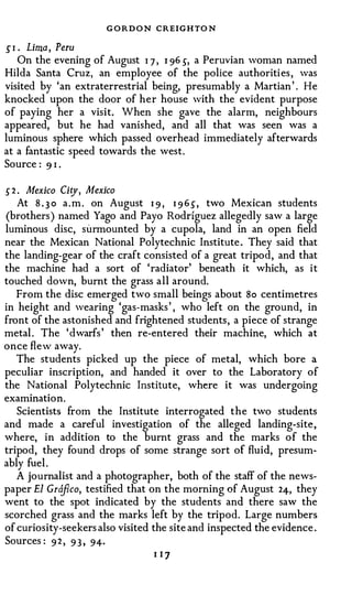 G O RDON CREIGHTO N
.P . Lima, Peru
   On the evening of August 1 7 , I 96 5, a Peruvian woman named
Hilda Santa Cruz, an employee of the police authorities , was
visited by 'an extraterrestrial being, presumably a Martian ' . He
knocked upon the door of her house with the evident purpose
of paying her a visit. When she gave the alarm, neighbours
appeared, but he had vanished, and all that was seen was a
luminous sphere which passed overhead immediately afterwards
at a fantastic speed towards the west.
Source : 9 1 .

5 2 . Mexico Ci o/ , Mexico
    At 8 . 3 0 a . m . on August 1 9 , 1 9 65, two Mexican students
(brothers ) named Yago and Payo Rodriguez allegedly saw a large
luminous disc, surmounted by a cupola, land in an open field
near the Mexican National Polytechnic Institute . They said that
the landing-gear of the craft consisted of a great tripod, and that
the machine had a sort of 'radiator' beneath it which, as it
touched down, burnt the grass all around.
   From the disc emerged two small beings about S o centimetres
in height and wearing 'gas-masks ' , who left on the ground, in
front of the astonished and frightened students, a piece of strange
metal . The ' dwarfs ' then re-entered their machine, which at
once flew away.
   The students picked up the piece of metal, which bore a
peculiar inscription, and handed it over to the Laboratory of
the National Polytechnic Institute, where it was undergoing
examination.
   Scientists from the Institute interrogated the two students
and made a careful investigation of the alleged landing-site,
where, in addition to the burnt grass and the marks of the
tripod, they found drops of some strange sort of fluid, presum­
ably fuel .
   A journalist and a photographer, both of the staff of the news­
paper El Grdfico, testified that on the morning of August 24, they
went to the spot indicated by the students and there saw the
scorched grass and the marks left by the tripod. Large numbers
of curiosity-seekers also visited the site and inspected the evidence .
Sources : 9 2 , 9 3 , 94·
                                   I I7
 