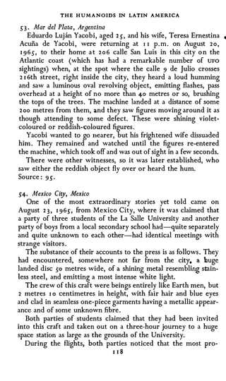 THE H U M A N OIDS IN LATIN AMERICA
5' 3 · Mar del Plata, Argentina
     Eduardo Luj an Yacobi, aged 2 .5 , and his wife , Teresa Ernestina   •

Acuna de Yacobi , were returning at I I p . m . on August 2 o ,
 1 9 6 .5 , to their home a t 2 o 6 calle San Luis in this city o n the
Atlantic coast (which has had a remarkable number of UFO
sightings) when, at the spot where the calle 9 de Julio crosses
 2 I 6th street, right inside the city, they heard a loud humming
and saw a luminous oval revolving object, emitting flashes, pass
overhead at a height of no more than 40 metres or so, brushing
the tops of the trees . The machine landed at a distance of some
2 oo metres from them, and they saw figures moving around it as
though attending to some defect. These were shining violet­
coloured or reddish-(;oloured figures .
    Yacobi wanted to go nearer, but his frightened wife dissuaded
him . They remained and watched until the figures re-entered
the machine , which took off and was out of sight in a few seconds.
    There were other witnesses, so it was later established, who
saw either the reddish object fly over or heard the hum.
Source : 9 5' .

5'4· Mexico Ci�, Mexico
   One of the most extraordinary stories yet told came on
August 2 3 , I 9 6 .5 , from Mexico City, where it was claimed that
a party of three students of the La Salle University and another
party of boys from a local secondary school had-quite separately
and quite unknown to each other-had identical meetings with
strange visitors .
   The substance of their accounts to the press is as follows . They
had encountered, somewhere not far from the city, a buge
landed disc so metres wide, of a shining metal resembling stain­
less steel , and emitting a most intense white light.
   The crew of this craft were beings entirely like Earth men, but
2 metres I o centimetres in height, with fair hair and blue eyes
and clad in seamless one-piece garments having a metallic appear­
ance and of some unknown fibre .
   Both parties of students claimed that they had been invited
into this craft and taken out on a three-hour journey to a huge
space station as large as the grounds of the University.
   During the flights, both parties noticed that the most pro­
                                  l iS
 