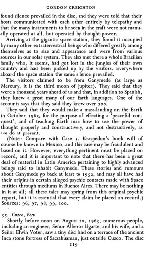 G O RD O N CREIGHTON
found silence prevailed in the disc, and they were told that their
hosts communicated with each other entirely by telepathy and
that the many instruments to be seen in the craft were not manu­
ally operated at all, but operated by thought-power.
   Arriving at the gigantic space station , they found it occupied
by many other extraterrestrial beings who differed greatly among
then1selves as to size and appearance and were from various
sources in our solar system . They also met there a whole Brazilian
family who, it seems , had got lost in the jungles of their own
country and had been picked up by the visitors . Everywhere
aboard the space station the same silence prevailed .
   The visitors claimed to be from Ganymede (as large as
Mercury, it is the third moon of Jupiter) . They said that they
were a thousand years ahead of us and that, in addition to Spanish ,
they knew a great many of our Earth languages . One of the
accounts says that they said they knew over 700.
   They said that they would make a mass-landing o n the Earth
in October 1 96 5, for the purpose of effecting a 'peaceful con­
quest' , and of teaching Earth man how to use the power of
thought properly and constructively, and not destructively, as
we do at present.
    (Note : Compare with Case 3 . Kraspedon ' s book will of
course be known in Mexico , and this case may be fraudulent and
based on it. However, everything pertinent must be placed on
 record , and it is important to note that there has been a great
 deal of material in Latin America pertaining to highly advanced
 beings said to inhabit Ganymede . These stories and rumours
 about Ganymede go back at least to 1 9 50, and may all have had
 their origins in certain alleged psychic contacts made with Space
 entities through mediums in Buenos Aires . There may be nothing
 in it at all ; all these tales may spring from this original psychic
 report, but it is essential that every claim be placed on record . )
 Sources : 9 6 , 9 7 , 9 8 , 9 9 , 1 oo .

55. Cuzco, Peru
   Shortly before noon on August 2 o , 1 96 5, numerous people,
including an engineer, Senor Alberto Ugarte, and his wife, and a
Senor Elwin Voter, saw a tiny disc land on a terrace of the ancient
Inca stone fortress of Sacsahuaman , just outside Cuzco . The disc
                                 1 19
 