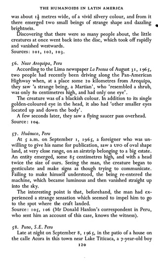 THE H U MAN O IDS I N LATIN A M ERICA
was about I i metres wide , of a vivid silvery colour, and from it
there emerged two small beings of strange shape and dazzling •
brightness .
   Discovering that there were so many people about, the little
creatures at once went back into the disc , which took off rapidly
and vanished westwards .
Sources : I o I , I o 2 , I o 3 .

56. Near Arequipa, Peru
  According to the Lima newspaper La Prensa of August 3 I , I 96 5,
two people had recently been driving along the Pan-American
Highway when, at a place some 2 o kilometres from Arequipa,
they saw 'a strange being, a Martian ' , who ' resembled a shrub,
was only So centimetres high , and had only one eye' .
   The creature was of a blackish colour. In addition to its single
golden-coloured eye in the head, it also had 'other smaller eyes
located up and down the body' .
   A few seconds later, they saw a flying saucer pass overhead.
Source : I 04-.

57 . Huanuco, Peru
   At 5 a . m . on September   I , I 9 6 5, a foreigner who was un­
willing to give his name for publication, saw a UFO of oval shape
land, at very close range, on an airstrip belonging to a big estate .
An entity emerged, some 8 5 centimetres high, and with a head
twice the size of ours . Seeing the man, the creature began to
gesticulate and make signs as though trying to communicate .
Failing to make himself understood, the being re-entered the
machine, which became luminous and then vanished straight up
into the sky.
   The interesting point is that, beforehand, the man had ex­
perienced a strange sensation which seemed to impel him to go
to the spot where the craft landed.
Source : I o 5, I o6 (Mr Donald Hanlon ' s correspondent in Peru ,
who sent him an account of this case, knows the witness) .

58. Puno, S.E. Peru
  Late at night on September 8 , I 96 5, in the patio of a house on
the calle Acora in this town near Lake Titicaca, a 7 -year-old boy
                                1 20
 