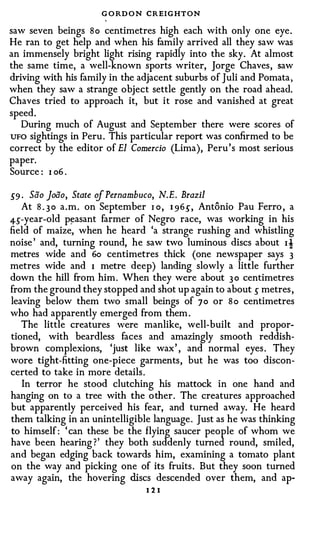 G O RD O N CREIGHTON
saw seven beings So centimetres high each with only one eye .
He ran to get help and when his family arrived all they saw was
an immensely bright light rising rapidly into the sky. At almost
the same time, a well-known sports writer, Jorge Chaves , saw
driving with his family in the adjacent suburbs of Juli and Pomata ,
when they saw a strange object settle gently on the road ahead.
Chaves tried to approach it, but it rose and vanished at great
speed.
   During much of August and September there were scores of
UFO sightings in Peru . This particular report was confirmed to be
correct by the editor of El Comercio (Lima), Peru 's most serious
paper.
Source : I o6 .

.5'9 . Sao Joiio, State of Pernambuco, N.E. Brazil
     At S . 3 o a . m . on September r o, 1 96.5', Antonio
                                                       Pau Ferro , a
4-s-year-old p�asant farmer of Negro race, was working in his
field of maize, when he heard 'a strange rushing and whistling
noise ' and, turning round, he saw two luminous discs about I t
metres wide and 6o centimetres thick (one newspaper says 3
metres wide and I metre deep) landing slowly a little further
down the hill from him . When they were about 3 0 centimetres
from the ground they stopped and shot up again to about s metres ,
leaving below them two small beings of 70 or S o centimetres
who had apparently emerged from them .
   The little creatures were manlike, well-built and propor­
tioned, with beardless faces and amazingly smooth reddish­
brown complexions, 'just like wax ' , and normal eyes . They
wore tight-fitting one-piece garments , but he was too discon­
certed to take in more details .
   In terror he stood clutching his mattock in one hand and
hanging on to a tree with the o ther . The creatures approached
but apparently perceived his fear, and turned away. He heard
them talking in an unintelligible language . Just as he was thinking
to himself : ' can these be the flying saucer people of whom we
have been hearing ? ' they both suddenly turned round, smiled,
and began edging back towards him, examining a tomato plant
on the way and picking one of its fruits . But they soon turned
away again, the hovering discs descended over them, and ap-
                                   I2I
 