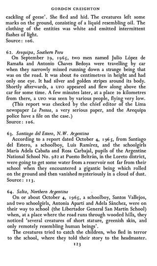 G O RD C N CREIGHTON
cackling of geese ' . She fl e d and hid . The creatures left some
marks on the ground, consisting of a liquid resembling oil . The
clothing of the entities was white and emitted intermittent
flashes of light.
Source : 1 06.

6 2. Arequipa , Southern Peru
   On September 2 9 , I 9 6S,     two men named Julio Lopez de
Ramafia and Antonio Chaves Bedoya were travelling by car
when they narrowly missed running down a strange being that
was on the road. It was about So centimetres in height and had
only one eye . It had silver and golden stripes around its body.
Shortly afterwards , a UFO appeared and flew along above the
car for some time . A few minutes later , at a place 2o kilometres
from there, a UFO was seen by various people , flying very low.
   (This report was checked by the chief editor of the Lima
newspaper La Prensa , a very serious paper, and the Arequipa
police have a file on the case . )
Source : I o6.

63. Santiago del Estero, N. W. Argentina
  According to a report dated October 4, I 96 s, from Santiago
del Estero, a schoolboy, Luis Ramirez, and the schoolgirls
Maria Adela Cabana and Rosa Carbajal, pupils of the Argentine
National School No . 9 8 2 at Puesto Beltran, in the Loreto district,
were going to get some water from a reservoir not far from their
school when they encountered a gigantic being which rolled
on the ground and then vanished mysteriously in a cloud of dust .
Source : I I 3 ·

64. Salta, Northern Argentina
  On or about October 4, I 9 6s,   a schoolboy, Santos Vallejos,
and two schoolgirls, Antonia Aparti and Adela Sanchez, were on
their way to school (the Libertador General San Martin School)
when , at a place where the road runs through wooded hills, they
noticed 'several creatures of short stature, greenish skin, and
only remotely resembling human beings ' .
  The creatures tried to catch the children, who fled in terror
to the school , where they told their story to the headmaster.
                                 1 23
 