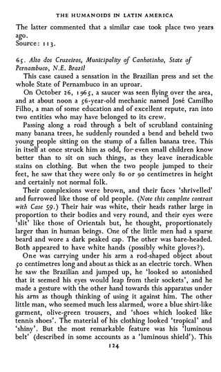T H E H U MAN OIDS IN LATIN AM ERICA
The latter commented that a similar case took place two years
ago .
Source : I I 3 ·

6 S" . Alto dos Cruzeiros, Municipality cif Canhotinho, State cif
Pernambuco, N.E. Brazil
    This case caused a sensation in the Brazilian press and set the
whole State of Pernambuco in an uproar .
     On October 2 6 , I 96 s, a saucer was seen flying over the area ,
and at about noon a s-6 -year-old mechanic named Jose Camilho
Filho , a man of some education and of excellent repute, ran into
two entities who may have belonged to its crew .
    Passing along a road through a belt of scrubland containing
many banana trees , he suddenly rounded a bend and beheld two
young people sitting on the stump of a fallen banana tree. This
in itself at once struck him as odd, for- even small children know
better than to sit on such things , as they leave ineradicable
stains on clothing. But when the two people jumped to their
feet, he saw that they were only So or 90 centimetres in height
and certainly not normal folk.
    Their complexions were brown, and their faces ' shrivelled'
and furrowed like those of old people. (Note this complete contrast
with Case 59 . ) Their hair was white, their heads rather large in
proportion to their bodies and very round, and their eyes were
' slit' like those of Orientals but, he thought, proportionately
larger than in human beings . One of the little men had a sparse
beard and wore a dark peaked cap . The other was bare-headed.
Both appeared to have white hands (possibly white gloves ? ) .
    O n e was carrying under his arm a rod�shaped object about
so centimetres long and about as thick as an electric torch . When
he saw the Brazilian and jumped up , he ' looked so astonished
that it seemed his eyes would leap from their sockets ' , and he
made a gesture with the other hand towards this apparatus under
his ann as though thinking of using it against him . The other
little man, who seemed much less alarmed, wore a blue shirt-like
garment, olive-green trousers , and ' shoes which looked like
tennis shoes ' . The material of his clothing looked ' tropical ' and
' shiny ' . But the most remarkable feature was his 'luminous
belt' (described in some accounts as a ' luminous shield' ) . This
                                  1 24
 