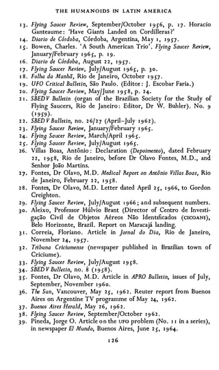 T H E H U M A N O IDS IN LATIN AMERICA

q.       Flyina Saucer Review, September/October 1 9 5" 6 , p. 1 7 . Horacio
          Ganteaume : 'Have Giants Landed on Cordilleras ?'
I 4.     Diario de Cordoba, Cordoba, Argentina, May I , I 9 5"7 ·
I 5" .   Bowen, Charles . ' A South American Trio' . F!JinB Saucer Review,
         January/February I 9 6 5", p. I 9 .
I6.      Diario de Cordoba , August 2 2 , I 9 5"7 ·
IJ.      Flyina Saucer Review, July/August I 9 6 5" , p. 3 0 .
I 8.     Folha da Manha, Rio de Janeiro, October I 9 5"7 .
I9.      UFO Critical Bulletin, Sao Paulo . (Editor : J . Escobar Faria. )
2o.      Flyina Saucer .Review, May/June I 9 5" 8 , p. 2 4.
2I.      SBED V Bulletin (organ of the Brazilian Society for the Study of
         Flying Saucers, Rio de Janeiro : Editor, Dr W. Buhler) . No. 9
         ( I 9 5"9 ) .
2 2.     SBED V Bulletin, no. 2 6 / 2 7 (April-July I 9 6 2 ) .
23.      FlyinB Saucer Review, January/February I 9 6 ) .
24.      FlyinB Saucer Review, March/ April I 96 5" .
2 ).     F!JinB Saucer Review, July/August I 9 6 ) .
26.      Villas Boas, Antonio : Dec1aration (Depoimento), dated February
          2 2 , I 9 5" 8 , Rio de Janeiro, before Dr Olavo Fontes, M . D . , and
         Senhor Joao Martins.
27.      Fontes, Dr Olavo, M.D. Medical Report on Antonio Villas Boas, Rio
         de Janeiro, February 2 2 , I 9 5" 8 .
28.      Fontes, Dr Olavo, M . D . Letter dated April 2 ) , I 9 6 6 , to Gordon
         Creighton.
29.      Flyina Saucer Review, July/August 1 9 66 ; and subsequent numbers .
30.      Aleixo, Professor Hulvio Brant (Director of Centro de Investi­
         ga<;ao Civil de Objetos Aereos Nao Identtficados ( ciCOANI ) ,
         Belo Horizonte, Brazil . Report on Maracaja landing.
3I.      Correia, Floriano . Article in Jornal do Dia, Rio de Janeiro,
         November 2 4, I 9 5"7 .
32.      Tribuna Criciumense (newspaper published in Brazilian town of
         Criciume).
33·      FlyinB Saucer Review, July/August I 9 ) 8 .
34·      SBED V Bulletin, no . 8 ( I 9 5"8 ) .
3 5" ·   Fontes, Dr Olavo, M . D . Article in APRO Bulletin, issues of July,
         September, November I 9 6 o .
36.      The Sun, Vancouver, May 2 ) , I 9 6 2 . Reuter report from Buenos
         Aires on Argentine TV programme of May 24, I 9 6 2 .
37·      Buenos Aires Herald, May 2 6 , I 9 6 2 .
38.      F!JinB Saucer Review, September/October I 9 6 2 .
39·      Pineda, Jorge 0. Article o n the UFO problem (No . I I in a series),
         in newspaper El Mundo, Buenos Aires, June 2 ), 1 9 64.
                                       1 26
 
